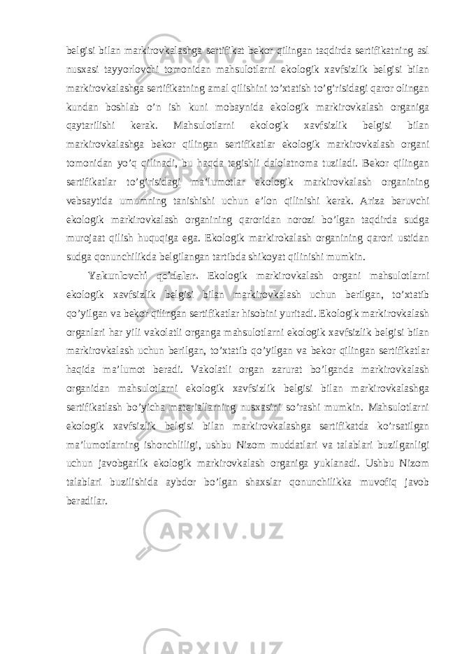 belgisi bilan markirovkalashga sertifikat bekor qilingan taqdirda sertifikatning asl nusxasi tayyorlovchi tomonidan mahsulotlarni ekologik xavfsizlik belgisi bilan markirovkalashga sertifikatning amal qilishini to’xtatish to’g’risidagi qaror olingan kundan boshlab o’n ish kuni mobaynida ekologik markirovkalash organiga qaytarilishi kerak. Mahsulotlarni ekologik xavfsizlik belgisi bilan markirovkalashga bekor qilingan sertifikatlar ekologik markirovkalash organi tomonidan yo’q qilinadi, bu haqda tegishli dalolatnoma tuziladi. Bekor qilingan sertifikatlar to’g’risidagi ma’lumotlar ekologik markirovkalash organining vebsaytida umumning tanishishi uchun e’lon qilinishi kerak. Ariza beruvchi ekologik markirovkalash organining qaroridan norozi bo’lgan taqdirda sudga murojaat qilish huquqiga ega. Ekologik markirokalash organining qarori ustidan sudga qonunchilikda belgilangan tartibda shikoyat qilinishi mumkin. Yakunlovchi qoidalar. Ekologik markirovkalash organi mahsulotlarni ekologik xavfsizlik belgisi bilan markirovkalash uchun berilgan, to’xtatib qo’yilgan va bekor qilingan sertifikatlar hisobini yuritadi. Ekologik markirovkalash organlari har yili vakolatli organga mahsulotlarni ekologik xavfsizlik belgisi bilan markirovkalash uchun berilgan, to’xtatib qo’yilgan va bekor qilingan sertifikatlar haqida ma’lumot beradi. Vakolatli organ zarurat bo’lganda markirovkalash organidan mahsulotlarni ekologik xavfsizlik belgisi bilan markirovkalashga sertifikatlash bo’yicha materiallarning nusxasini so’rashi mumkin. Mahsulotlarni ekologik xavfsizlik belgisi bilan markirovkalashga sertifikatda ko’rsatilgan ma’lumotlarning ishonchliligi, ushbu Nizom muddatlari va talablari buzilganligi uchun javobgarlik ekologik markirovkalash organiga yuklanadi. Ushbu Nizom talablari buzilishida aybdor bo’lgan shaxslar qonunchilikka muvofiq javob beradilar. 