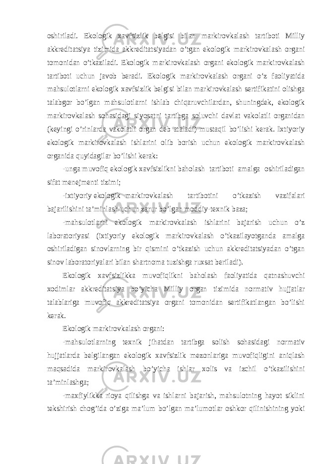 oshiriladi. Ekologik xavfsizlik belgisi bilan markirovkalash tartiboti Milliy akkreditatsiya tizimida akkreditatsiyadan o’tgan ekologik markirovkalash organi tomonidan o’tkaziladi. Ekologik markirovkalash organi ekologik markirovkalash tartiboti uchun javob beradi. Ekologik markirovkalash organi o’z faoliyatida mahsulotlarni ekologik xavfsizlik belgisi bilan markirovkalash sertifikatini olishga talabgor bo’lgan mahsulotlarni ishlab chiqaruvchilardan, shuningdek, ekologik markirovkalash sohasidagi siyosatni tartibga soluvchi davlat vakolatli organidan (keyingi o’rinlarda vakolatli organ deb ataladi) mustaqil bo’lishi kerak. Ixtiyoriy ekologik markirovkalash ishlarini olib borish uchun ekologik markirovkalash organida quyidagilar bo’lishi kerak: -unga muvofiq ekologik xavfsizlikni baholash tartiboti amalga oshiriladigan sifat menejmenti tizimi; -ixtiyoriy ekologik markirovkalash tartibotini o’tkazish vazifalari bajarilishini ta’minlash uchun zarur bo’lgan moddiy-texnik baza; -mahsulotlarni ekologik markirovkalash ishlarini bajarish uchun o’z laboratoriyasi (ixtiyoriy ekologik markirovkalash o’tkazilayotganda amalga oshiriladigan sinovlarning bir qismini o’tkazish uchun akkreditatsiyadan o’tgan sinov laboratoriyalari bilan shartnoma tuzishga ruxsat beriladi). Ekologik xavfsizlikka muvofiqlikni baholash faoliyatida qatnashuvchi xodimlar akkreditatsiya bo’yicha Milliy organ tizimida normativ hujjatlar talablariga muvofiq akkreditatsiya organi tomonidan sertifikatlangan bo’lishi kerak. Ekologik markirovkalash organi: -mahsulotlarning texnik jihatdan tartibga solish sohasidagi normativ hujjatlarda belgilangan ekologik xavfsizlik mezonlariga muvofiqligini aniqlash maqsadida markirovkalash bo’yicha ishlar xolis va izchil o’tkazilishini ta’minlashga; -maxfiylikka rioya qilishga va ishlarni bajarish, mahsulotning hayot siklini tekshirish chog’ida o’ziga ma’lum bo’lgan ma’lumotlar oshkor qilinishining yoki 