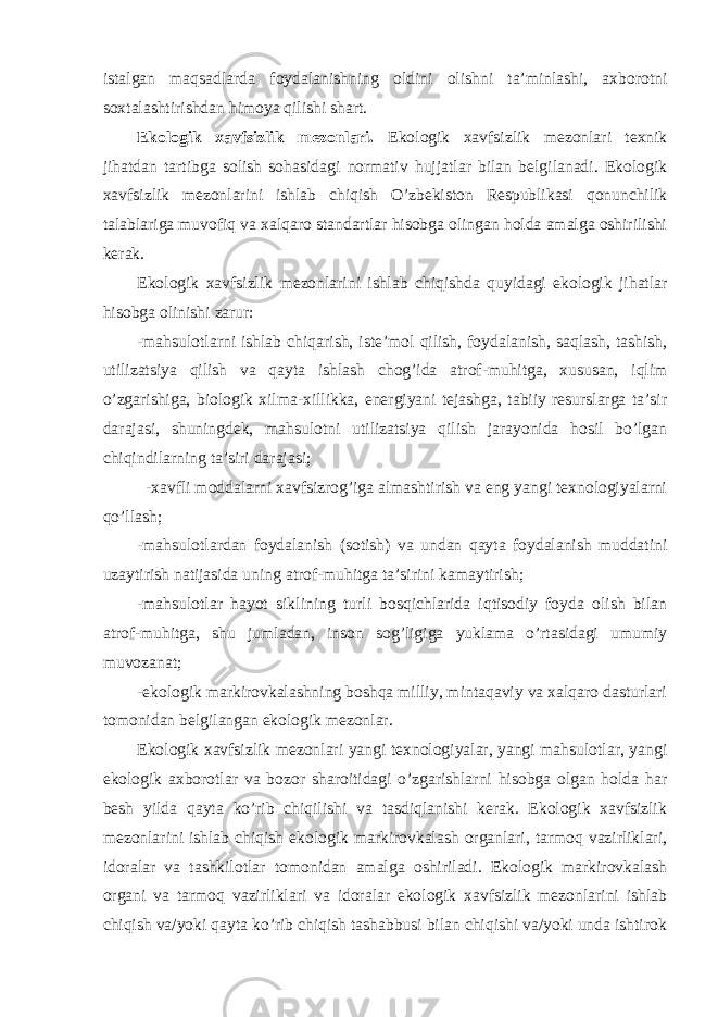 istalgan maqsadlarda foydalanishning oldini olishni ta’minlashi, axborotni soxtalashtirishdan himoya qilishi shart. Ekologik xavfsizlik mezonlari. Ekologik xavfsizlik mezonlari texnik jihatdan tartibga solish sohasidagi normativ hujjatlar bilan belgilanadi. Ekologik xavfsizlik mezonlarini ishlab chiqish O’zbekiston Respublikasi qonunchilik talablariga muvofiq va xalqaro standartlar hisobga olingan holda amalga oshirilishi kerak. Ekologik xavfsizlik mezonlarini ishlab chiqishda quyidagi ekologik jihatlar hisobga olinishi zarur: -mahsulotlarni ishlab chiqarish, iste’mol qilish, foydalanish, saqlash, tashish, utilizatsiya qilish va qayta ishlash chog’ida atrof-muhitga, xususan, iqlim o’zgarishiga, biologik xilma-xillikka, energiyani tejashga, tabiiy resurslarga ta’sir darajasi, shuningdek, mahsulotni utilizatsiya qilish jarayonida hosil bo’lgan chiqindilarning ta’siri darajasi; -xavfli moddalarni xavfsizrog’iga almashtirish va eng yangi texnologiyalarni qo’llash; -mahsulotlardan foydalanish (sotish) va undan qayta foydalanish muddatini uzaytirish natijasida uning atrof-muhitga ta’sirini kamaytirish; -mahsulotlar hayot siklining turli bosqichlarida iqtisodiy foyda olish bilan atrof-muhitga, shu jumladan, inson sog’ligiga yuklama o’rtasidagi umumiy muvozanat; -ekologik markirovkalashning boshqa milliy, mintaqaviy va xalqaro dasturlari tomonidan belgilangan ekologik mezonlar. Ekologik xavfsizlik mezonlari yangi texnologiyalar, yangi mahsulotlar, yangi ekologik axborotlar va bozor sharoitidagi o’zgarishlarni hisobga olgan holda har besh yilda qayta ko’rib chiqilishi va tasdiqlanishi kerak. Ekologik xavfsizlik mezonlarini ishlab chiqish ekologik markirovkalash organlari, tarmoq vazirliklari, idoralar va tashkilotlar tomonidan amalga oshiriladi. Ekologik markirovkalash organi va tarmoq vazirliklari va idoralar ekologik xavfsizlik mezonlarini ishlab chiqish va/yoki qayta ko’rib chiqish tashabbusi bilan chiqishi va/yoki unda ishtirok 