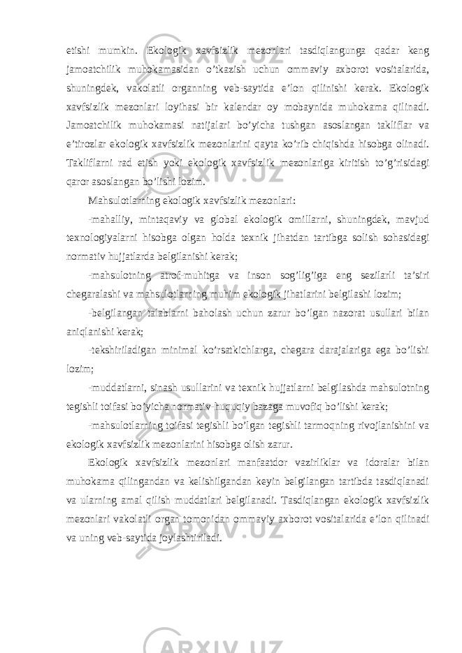 etishi mumkin. Ekologik xavfsizlik mezonlari tasdiqlangunga qadar keng jamoatchilik muhokamasidan o’tkazish uchun ommaviy axborot vositalarida, shuningdek, vakolatli organning veb-saytida e’lon qilinishi kerak. Ekologik xavfsizlik mezonlari loyihasi bir kalendar oy mobaynida muhokama qilinadi. Jamoatchilik muhokamasi natijalari bo’yicha tushgan asoslangan takliflar va e’tirozlar ekologik xavfsizlik mezonlarini qayta ko’rib chiqishda hisobga olinadi. Takliflarni rad etish yoki ekologik xavfsizlik mezonlariga kiritish to’g’risidagi qaror asoslangan bo’lishi lozim. Mahsulotlarning ekologik xavfsizlik mezonlari: -mahalliy, mintaqaviy va global ekologik omillarni, shuningdek, mavjud texnologiyalarni hisobga olgan holda texnik jihatdan tartibga solish sohasidagi normativ hujjatlarda belgilanishi kerak; -mahsulotning atrof-muhitga va inson sog’lig’iga eng sezilarli ta’siri chegaralashi va mahsulotlarning muhim ekologik jihatlarini belgilashi lozim; -belgilangan talablarni baholash uchun zarur bo’lgan nazorat usullari bilan aniqlanishi kerak; -tekshiriladigan minimal ko’rsatkichlarga, chegara darajalariga ega bo’lishi lozim; -muddatlarni, sinash usullarini va texnik hujjatlarni belgilashda mahsulotning tegishli toifasi bo’yicha normativ-huquqiy bazaga muvofiq bo’lishi kerak; -mahsulotlarning toifasi tegishli bo’lgan tegishli tarmoqning rivojlanishini va ekologik xavfsizlik mezonlarini hisobga olish zarur. Ekologik xavfsizlik mezonlari manfaatdor vazirliklar va idoralar bilan muhokama qilingandan va kelishilgandan keyin belgilangan tartibda tasdiqlanadi va ularning amal qilish muddatlari belgilanadi. Tasdiqlangan ekologik xavfsizlik mezonlari vakolatli organ tomonidan ommaviy axborot vositalarida e’lon qilinadi va uning veb-saytida joylashtiriladi. 