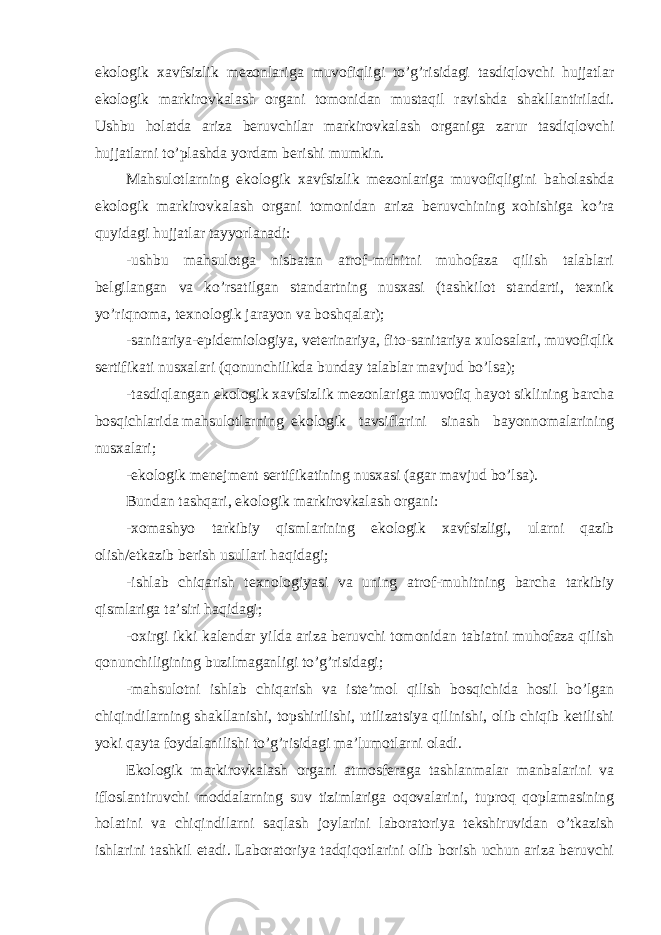 ekologik xavfsizlik mezonlariga muvofiqligi to’g’risidagi tasdiqlovchi hujjatlar ekologik markirovkalash organi tomonidan mustaqil ravishda shakllantiriladi. Ushbu holatda ariza beruvchilar markirovkalash organiga zarur tasdiqlovchi hujjatlarni to’plashda yordam berishi mumkin. Mahsulotlarning ekologik xavfsizlik mezonlariga muvofiqligini baholashda ekologik markirovkalash organi tomonidan ariza beruvchining xohishiga ko’ra quyidagi hujjatlar tayyorlanadi: -ushbu mahsulotga nisbatan atrof-muhitni muhofaza qilish talablari belgilangan va ko’rsatilgan standartning nusxasi (tashkilot standarti, texnik yo’riqnoma, texnologik jarayon va boshqalar); -sanitariya-epidemiologiya, veterinariya, fito-sanitariya xulosalari, muvofiqlik sertifikati nusxalari (qonunchilikda bunday talablar mavjud bo’lsa); -tasdiqlangan ekologik xavfsizlik mezonlariga muvofiq hayot siklining barcha bosqichlarida mahsulotlarning ekologik tavsiflarini sinash bayonnomalarining nusxalari; -ekologik menejment sertifikatining nusxasi (agar mavjud bo’lsa). Bundan tashqari, ekologik markirovkalash organi: -xomashyo tarkibiy qismlarining ekologik xavfsizligi, ularni qazib olish/etkazib berish usullari haqidagi; -ishlab chiqarish texnologiyasi va uning atrof-muhitning barcha tarkibiy qismlariga ta’siri haqidagi; -oxirgi ikki kalendar yilda ariza beruvchi tomonidan tabiatni muhofaza qilish qonunchiligining buzilmaganligi to’g’risidagi; -mahsulotni ishlab chiqarish va iste’mol qilish bosqichida hosil bo’lgan chiqindilarning shakllanishi, topshirilishi, utilizatsiya qilinishi, olib chiqib ketilishi yoki qayta foydalanilishi to’g’risidagi ma’lumotlarni oladi. Ekologik markirovkalash organi atmosferaga tashlanmalar manbalarini va ifloslantiruvchi moddalarning suv tizimlariga oqovalarini, tuproq qoplamasining holatini va chiqindilarni saqlash joylarini laboratoriya tekshiruvidan o’tkazish ishlarini tashkil etadi. Laboratoriya tadqiqotlarini olib borish uchun ariza beruvchi 