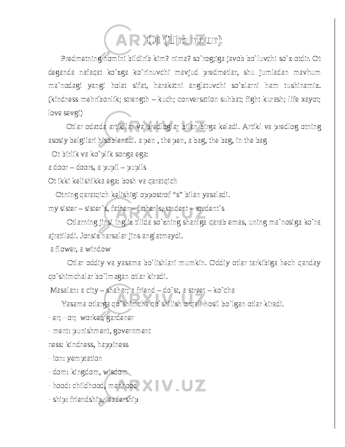 Ot (The noun) Predmetning nomini bildirib kim? nima? so`rog;iga javob bo`luvchi so`z otdir. Ot deganda nafaqat ko`zga ko`rinuvchi mavjud predmetlar, shu jumladan mavhum ma`nodagi yangi holat sifat, harakatni anglatuvchi so`zlarni ham tushinamiz. (kindness mehribonlik; strength – kuch; conversation suhbat; fight kurash; life xayot; love sevgi) Otlar odatda artikllar va predloglar bilan birga keladi. Artikl va predlog otning asosiy belgilari hisoblanadi. a pen , the pen, a bag, the bag, in the bag Ot birlik va ko`plik songa ega: a door – doors, a pupil – pupils Ot ikki kelishikka ega: bosh va qaratqich Otning qaratqich kelishigi oppostrof “s” bilan yasaladi. my sister – sister`s, father – father`s, student – student`s Otlarning jinsi ingliz tilida so`zning shaniga qarab emas, uning ma`nosiga ko`ra ajratiladi. Jonsiz narsalar jins anglatmaydi. a flower, a window Otlar oddiy va yasama bo`lishlari mumkin. Oddiy otlar tarkibiga hech qanday qo`shimchalar bo`lmagan otlar kiradi. Masalan: a city – shahar; a friend – do`st, a street – ko`cha Yasama otlarga qo`shimcha qo`shilish orqali hosil bo`lgan otlar kiradi. - er; - or; worker, gardener - ment: punishment, government ness: kindness, happiness - ion: yemptation - dom: kingdom, wisdom - hood: childhood, manhood - ship: friendship, leadership 