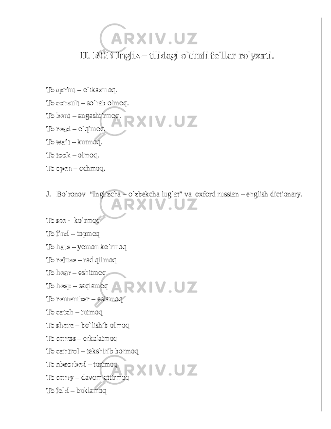 II. BOB Ingliz – tilidagi o`timli fe`llar ro`yxati. To sprint – o`tkazmoq. To consult – so`rab olmoq. To bent – engashtirmoq. To read – o`qimoq. To wait – kutmoq. To took – olmoq. To open – ochmoq. J. Bo`ronov “Inglizcha – o`zbekcha lug`at” va o x ford russian – english dictionary. To see - ko`rmoq To find – topmoq To hate – yomon ko`rmoq To r efuse – rad qilmoq To hear – eshitmoq To heep – saqlamoq To remember – eslamoq To catch – tutmoq To share – bo`lishib olmoq To caress – erkalatmoq To cantrol – tekshirib bormoq To absorbed – tortmoq To carry – davom ettirmoq To fold – buklamoq 