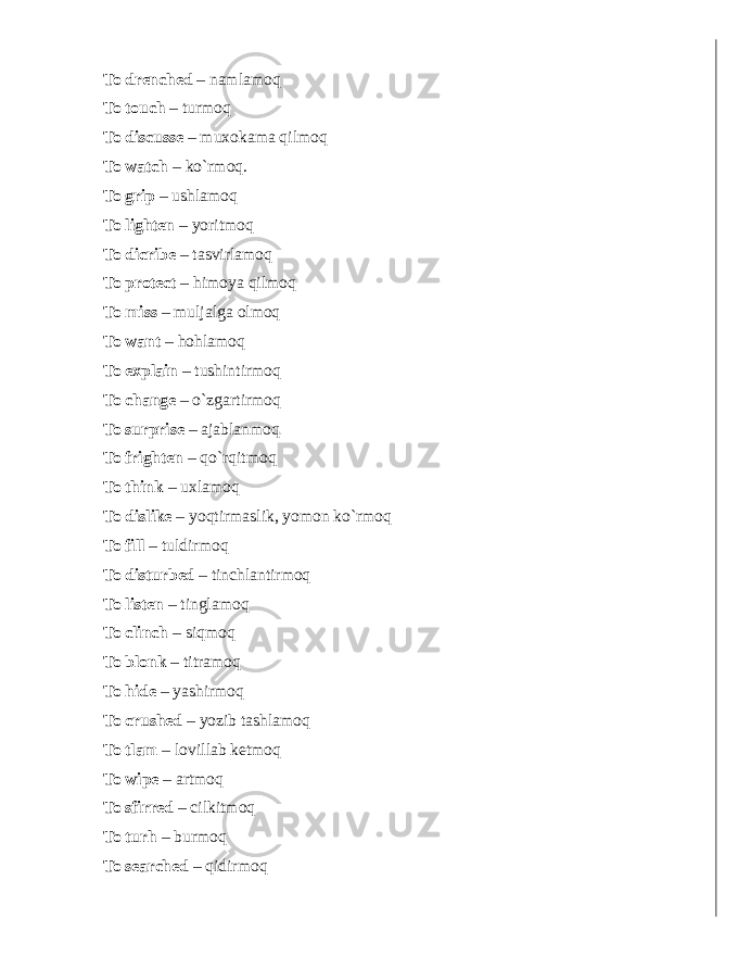 To drenched – namlamoq To touch – turmoq To discusse – muxokama qilmoq To watch – ko`rmoq. To grip – ushlamoq To lighten – yoritmoq To dicribe – tasvirlamoq To protect – himoya qilmoq To miss – muljalga olmoq To want – hohlamoq To explain – tushintirmoq To change – o`zgartirmoq To surprise – ajablanmoq To frighten – qo`rqitmoq To think – uxlamoq To dislike – yoqtirmaslik, yomon ko`rmoq To f ill – tuldirmoq To disturbed – tinchlantirmoq To listen – tinglamoq To clinch – siqmoq To blonk – titramoq To hide – yashirmoq To crushed – yozib tashlamoq To tlam – lovillab ketmoq To wipe – artmoq To sfirred – cilkitmoq To turh – burmoq To searched – qidirmoq 