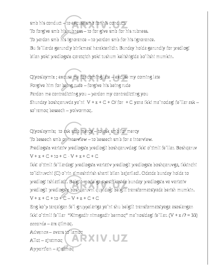 smb his conduct – to excuse smb for his conduct. To forgive smb his rubness – to for give smb for his rubness. To pardon smb his ignorance – to pardon smb for his ignorance. Bu fe`llarda gerundiy birikmasi harakterlidir. Bunday holda gerundiy for predlogi bilan yoki predlogsiz qaratqich yoki tushum kelishigida bo`lishi mumkin. Qiyoslaymiz ; excuse me for coming late – excuse my coming late Forgive him for being rude – forgive his being rude Pardon me contradicting you – pardon my contradicting you Shunday boshqaruvda ya`ni V + z + C + O/ for + C yana ikki ma`nodagi fe`llar ask – so`ramoq beseech – yolvormoq. Qiyoslaymiz; to ask smb mercy – to ask smb for mercy To beseech smb on interview – to beseech smb for a interview. Predlogsiz variativ predlogsiz predlogli boshqaruvdagi ikki o`timli fe`llar. Boshqaruv V + z + C + to + C - V + z + C + C Ikki o`timli fe`llardagi predlogsiz variativ predlogli predlogsiz boshqaruvga, ikkinchi to`ldiruvchi (C) o`rin almashtirish sharti bilan bajariladi. Odatda bunday holda to predlogi ishlatiladi. Belgili modelga spesifikasida bunday predlogsiz va variativ predlogli predlogsiz boshqaruvni quyidagi belgili transformatsiyada berish mumkin. V + z + C + to + C – V + z + C + C Eng ko`p tarqalgan fe`l gruppalariga ya`ni shu belgili transformatsiyaga asoslangan ikki o`timli fe`llar “Kimgadir nimagadir bermoq” ma`nosidagi fe`llar. (V + z /2 = 33) accords – arz qilmoq. Advance – avans to`lamoq Allot – ajratmoq Apportion – ajratmoq 