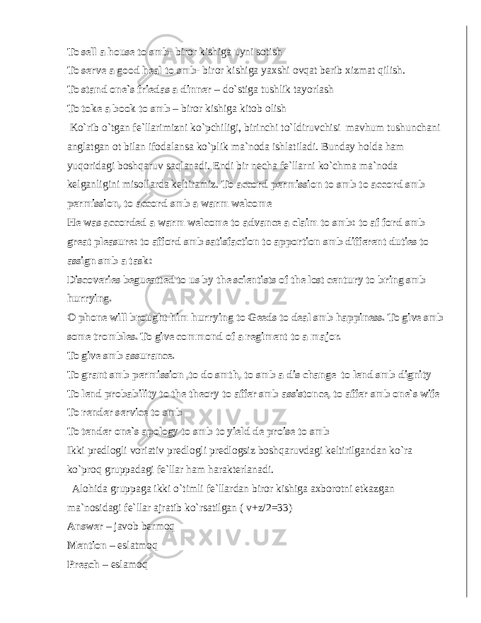 To sell a house to smb - biror kishiga uyni sotish To serve a good heal to smb - biror kishiga yaxshi ovqat berib xizmat qilish. To stand one`s friedas a dinner – do`stiga tushlik tayorlash To toke a book to smb – biror kishiga kitob olish Ko`rib o`tgan fe`llarimizni ko`pchiligi, birinchi to`ldiruvchisi mavhum tushunchani anglatgan ot bilan ifodalansa ko`plik ma`noda ishlatiladi. Bunday holda ham yuqoridagi boshqaruv saqlanadi. Endi bir necha fe`llarni ko`chma ma`noda kelganligini misollarda keltiramiz. To accord permission to smb to accord smb permission, to accord smb a warm welcome He was accorded a warm welcome to advance a claim to smb: to af ford smb great pleasure: to afford smb satisfaction to apportion smb different duties to assign smb a task: Discoveries begueatted to us by the scientists of the lost century to bring smb hurrying. O phone will brought him hurrying to Geeds to deal smb happiness. To give smb some trombles. To give commond of a regiment to a major. To give smb assurance. To grant smb permission ,to do smth, to smb a dis change to lend smb dignity To lend probability to the theory to affer smb assistonce, to affer smb one`s wife To render service to smb To tender one`s apology to smb to yield de proise to smb Ikki predlogli voriativ predlogli predlogsiz boshqaruvdagi keltirilgandan ko`ra ko`proq gruppadagi fe`llar ham harakterlanadi. Alohida gruppaga ikki o`timli fe`llardan biror kishiga axborotni etkazgan ma`nosidagi fe`llar ajratib ko`rsatilgan ( v+z/2=33) Answer – javob bermoq Mention – eslatmoq Preach – eslamoq 