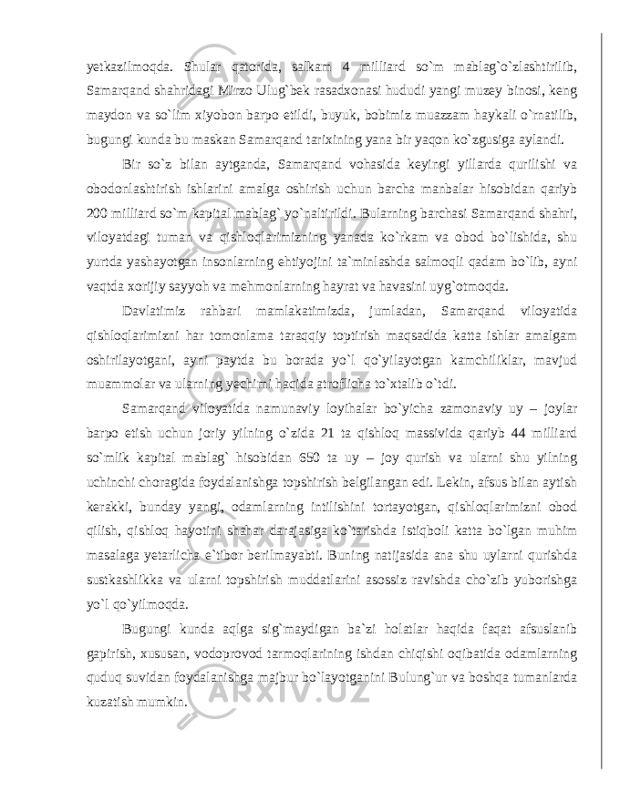 yetkazilmoqda . Shular qatorida , salkam 4 milliard so ` m mablag ` o ` zlashtirilib , Samarqand shahridagi Mirzo Ulug ` bek rasadxonasi hududi yangi muzey binosi , keng maydon va so ` lim xiyobon barpo etildi , buyuk , bobimiz muazzam haykali o ` rnatilib , bugungi kunda bu maskan Samarqand tarixining yana bir yaqon ko ` zgusiga aylandi . Bir so ` z bilan aytganda , Samarqand vohasida keyingi yillarda qurilishi va obodonlashtirish ishlarini amalga oshirish uchun barcha manbalar hisobidan qariyb 200 milliard so ` m kapital mablag ` yo ` naltirildi . Bularning barchasi Samarqand shahri , viloyatdagi tuman va qishloqlarimizning yanada ko ` rkam va obod bo ` lishida , shu yurtda yashayotgan insonlarning ehtiyojini ta ` minlashda salmoqli qadam bo ` lib , ayni vaqtda xorijiy sayyoh va mehmonlarning hayrat va havasini uyg ` otmoqda . Davlatimiz rahbari mamlakatimizda , jumladan , Samarqand viloyatida qishloqlarimizni har tomonlama taraqqiy toptirish maqsadida katta ishlar amalgam oshirilayotgani , ayni paytda bu borada yo ` l qo ` yilayotgan kamchiliklar , mavjud muammolar va ularning yechimi haqida atroflicha to ` xtalib o ` tdi . Samarqand viloyatida namunaviy loyihalar bo ` yicha zamonaviy uy – joylar barpo etish uchun joriy yilning o ` zida 21 ta qishloq massivida qariyb 44 milliard so ` mlik kapital mablag ` hisobidan 650 ta uy – joy qurish va ularni shu yilning uchinchi choragida foydalanishga topshirish belgilangan edi . Lekin , afsus bilan aytish kerakki , bunday yangi , odamlarning intilishini tortayotgan , qishloqlarimizni obod qilish , qishloq hayotini shahar darajasiga ko ` tarishda istiqboli katta bo ` lgan muhim masalaga yetarlicha e ` tibor berilmayabti . Buning natijasida ana shu uylarni qurishda sustkashlikka va ularni topshirish muddatlarini asossiz ravishda cho ` zib yuborishga yo ` l qo ` yilmoqda . Bugungi kunda aqlga sig ` maydigan ba ` zi holatlar haqida faqat afsuslanib gapirish , xususan , vodoprovod tarmoqlarining ishdan chiqishi oqibatida odamlarning quduq suvidan foydalanishga majbur bo ` layotganini Bulung ` ur va boshqa tumanlarda kuzatish mumkin . 