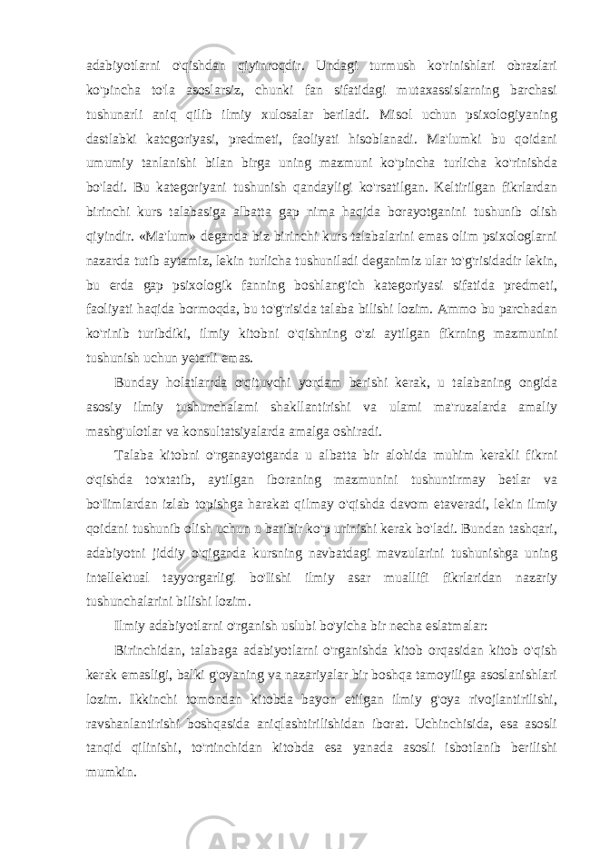 adabiyotlarni o&#39;qishdan qiyinroqdir. Undagi turmush ko&#39;rinishlari obrazlari ko&#39;pincha to&#39;la asoslarsiz, chunki fan sifatidagi mutaxassislarning barchasi tushunarli aniq qilib ilmiy xulosalar beriladi. Misol uchun psixologiyaning dastlabki katcgoriyasi, predmeti, faoliyati hisoblanadi. Ma&#39;lumki bu qoidani umumiy tanlanishi bilan birga uning mazmuni ko&#39;pincha turlicha ko&#39;rinishda bo&#39;ladi. Bu kategoriyani tushunish qandayligi ko&#39;rsatilgan. Keltirilgan fikrlardan birinchi kurs talabasiga albatta gap nima haqida borayotganini tushunib olish qiyindir. «Ma&#39;lum» deganda biz birinchi kurs talabalarini emas olim psixologlarni nazarda tutib aytamiz, lekin turlicha tushuniladi deganimiz ular to&#39;g&#39;risidadir lekin, bu erda gap psixologik fanning boshlang&#39;ich kategoriyasi sifatida predmeti, faoliyati haqida bormoqda, bu to&#39;g&#39;risida talaba bilishi lozim. Ammo bu parchadan ko&#39;rinib turibdiki, ilmiy kitobni o&#39;qishning o&#39;zi aytilgan fikrning mazmunini tushunish uchun yetarli emas. Bunday holatlarrda o&#39;qituvchi yordam berishi kerak, u talabaning ongida asosiy ilmiy tushunchalami shakllantirishi va ulami ma&#39;ruzalarda amaliy mashg&#39;ulotlar va konsultatsiyalarda amalga oshiradi. Talaba kitobni o&#39;rganayotganda u albatta bir alohida muhim kerakli fikrni o&#39;qishda to&#39;xtatib, aytilgan iboraning mazmunini tushuntirmay betlar va bo&#39;Iimlardan izlab topishga harakat qilmay o&#39;qishda davom etaveradi, lekin ilmiy qoidani tushunib olish uchun u baribir ko&#39;p urinishi kerak bo&#39;ladi. Bundan tashqari, adabiyotni jiddiy o&#39;qiganda kursning navbatdagi mavzularini tushunishga uning intellektual tayyorgarligi bo&#39;Iishi ilmiy asar muallifi fikrlaridan nazariy tushunchalarini bilishi lozim. Ilmiy adabiyotlarni o&#39;rganish uslubi bo&#39;yicha bir necha eslatmalar: Birinchidan, talabaga adabiyotlarni o&#39;rganishda kitob orqasidan kitob o&#39;qish kerak emasligi, balki g&#39;oyaning va nazariyalar bir boshqa tamoyiliga asoslanishlari lozim. Ikkinchi tomondan kitobda bayon etilgan ilmiy g&#39;oya rivojlantirilishi, ravshanlantirishi boshqasida aniqlashtirilishidan iborat. Uchinchisida, esa asosli tanqid qilinishi, to&#39;rtinchidan kitobda esa yanada asosli isbotlanib berilishi mumkin. 