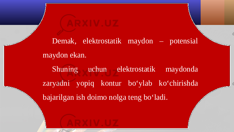 Demak, elektrostatik maydon – potensial maydon ekan. Shuning uchun elektrostatik maydonda zaryadni yopiq kontur bo‘ylab ko‘chirishda bajarilgan ish doimo nolga teng bo‘ladi. 