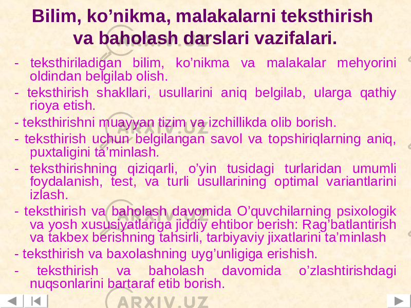 Bilim, ko’nikma, malakalarni teksthirish va baholash darslari vazifalari. - teksthiriladigan bilim, ko’nikma va malakalar mehyorini oldindan belgilab olish. - teksthirish shakllari, usullarini aniq belgilab, ularga qathiy rioya etish. - teksthirishni muayyan tizim va izchillikda olib borish. - teksthirish uchun belgilangan savol va topshiriqlarning aniq, puxtaligini ta’minlash. - teksthirishning qiziqarli, o’yin tusidagi turlaridan umumli foydalanish, test, va turli usullarining optimal variantlarini izlash. - teksthirish va baholash davomida O’quvchilarning psixologik va yosh xususiyatlariga jiddiy ehtibor berish: Rag’batlantirish va takbex berishning tahsirli, tarbiyaviy jixatlarini ta’minlash - teksthirish va baxolashning uyg ’ unligiga erishish. - teksthirish va baholash davomida o’zlashtirishdagi nuqsonlarini bartaraf etib borish. 