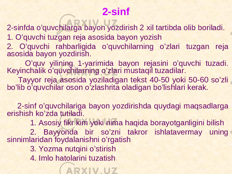 2-sinf 2-sinfda o’quvchilarga bayon yozdirish 2 xil tartibda olib boriladi. 1. O’quvchi tuzgan reja asosida bayon yozish 2. O’quvchi rahbarligida o’quvchilarning o’zlari tuzgan reja asosida bayon yozdirish. O’quv yilining 1-yarimida bayon rejasini o’quvchi tuzadi. Keyinchalik o’quvchilarning o’zlari mustaqil tuzadilar. Tayyor reja asosida yoziladigan tekst 40-50 yoki 50-60 so’zli bo’lib o’quvchilar oson o’zlashrita oladigan bo’lishlari kerak. 2-sinf o’quvchilariga bayon yozdirishda quydagi maqsadlarga erishish ko’zda tutiladi. 1. Asosiy fikr kim yoki nima haqida borayotganligini bilish 2. Bayyonda bir so’zni takror ishlatavermay uning sinnimlaridan foydalanishni o’rgatish 3. Yozma nutqini o’stirish 4. Imlo hatolarini tuzatish 