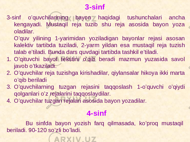 3-sinf 3-sinf o’quvchilarining bayon haqidagi tushunchalari ancha kengayadi. Mustaqil reja tuzib shu reja asosida bayon yoza oladilar. O’quv yilining 1-yarimidan yoziladigan bayonlar rejasi asosan kalektiv tartibda tuziladi, 2-yarm yildan esa mustaqil reja tuzish talab e’tiladi. Bunda dars quvdagi tartibda tashkil e’tiladi. 1. O’qituvchi bayot tekstini o’qib beradi mazmun yuzasida savol javob o’tkaziladi. 2. O’quvchilar reja tuzishga kirishadilar, qiylansalar hikoya ikki marta o’qib beriladi 3. O’quvchilarning tuzgan rejasini taqqoslash 1-o’quvchi o’qiydi qolganlari o’z rejalarini taqqoslaydilar. 4. O’quvchilar tuzgan rejalari asosida bayon yozadilar. 4-sinf Bu sinfda bayon yozish farq qilmasada, ko’proq mustaqil beriladi. 90-120 so’zli bo’ladi. 