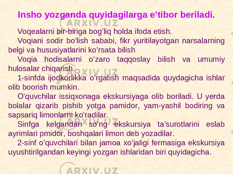 Insho yozganda quyidagilarga e’tibor beriladi. Voqealarni bir-biriga bog’liq holda ifoda etish. Voqiani sodir bo’lish sababi, fikr yuritilayotgan narsalarning belgi va hususiyatlarini ko’rsata bilish Voqia hodisalarni o’zaro taqqoslay bilish va umumiy hulosalar chiqarish. 1-sinfda ijodkorlikka o’rgatish maqsadida quydagicha ishlar olib boorish mumkin. O’quvchilar issiqxonaga ekskursiyaga olib boriladi. U yerda bolalar qizarib pishib yotga pamidor, yam-yashil bodiring va sapsariq limonlarni ko’radilar. Sinfga kelgandan so’ng ekskursiya ta’surotlarini eslab ayrimlari pmidor, boshqalari limon deb yozadilar. 2-sinf o’quvchilari bilan jamoa xo’jaligi fermasiga ekskursiya uyushtirilgandan keyingi yozgan ishlaridan biri quyidagicha. 