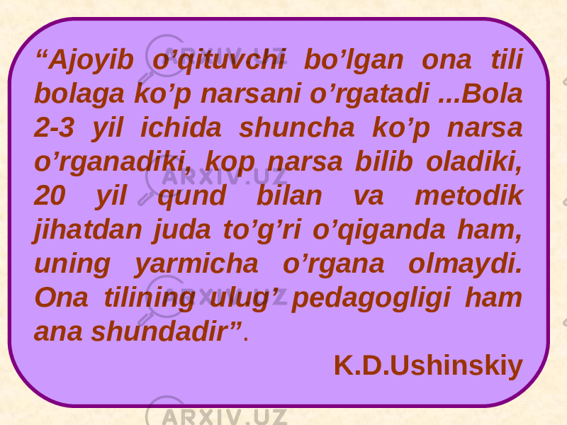 “ Ajoyib o’qituvchi bo’lgan ona tili bolaga ko’p narsani o’rgatadi ...Bola 2-3 yil ichida shuncha ko’p narsa o’rganadiki, kop narsa bilib oladiki, 20 yil qund bilan va metodik jihatdan juda to’g’ri o’qiganda ham, uning yarmicha o’rgana olmaydi. Ona tilining ulug’ pedagogligi ham a na shundadir” . K.D.Ushinskiy 