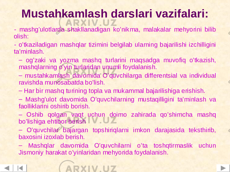 Mustahkamlash darslari vazifalari: - mashg’ulotlarda shakllanadigan ko’nikma, malakalar mehyorini bilib olish: - o ’tkaziladigan mashqlar tizimini belgilab ularning bajarilishi izchilligini ta’minlash. – og’zaki va yozma mashq turlarini maqsadga muvofiq o’tkazish, mashqlarning o’yin turlaridan unumli foydalanish. – mustahkamlash davomida O’quvchilarga differentsial va individual ravishda munosabatda bo’lish. – Har bir mashq turining topla va mukammal bajarilishiga erishish. – Mashg ’ ulot davomida O’quvchilarning mustaqilligini ta’minlash va faolliklarini oshirib borish. – Oshib qolgan vaqt uchun doimo zahirada qo’shimcha mashq bo’lishiga ehtibor berish – O’quvchilar bajargan topshiriqlarni imkon darajasida teksthirib, baxosini izoxlab berish. – Mashqlar davomida O’quvchilarni o’ta toshqtirmaslik uchun Jismoniy harakat o’yinlaridan mehyorida foydalanish. 