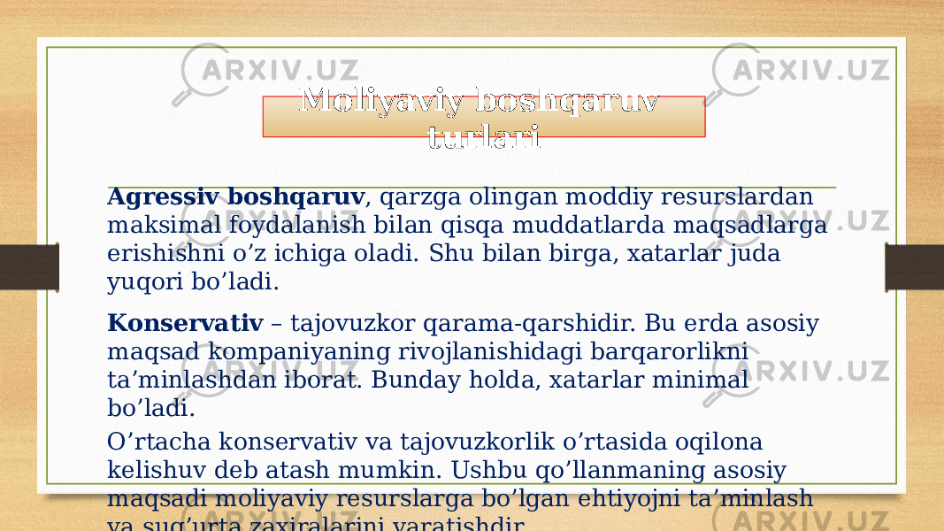 Agressiv boshqaruv , qarzga olingan moddiy resurslardan maksimal foydalanish bilan qisqa muddatlarda maqsadlarga erishishni o’z ichiga oladi. Shu bilan birga, xatarlar juda yuqori bo’ladi. Konservativ – tajovuzkor qarama-qarshidir. Bu erda asosiy maqsad kompaniyaning rivojlanishidagi barqarorlikni ta’minlashdan iborat. Bunday holda, xatarlar minimal bo’ladi. O’rtacha konservativ va tajovuzkorlik o’rtasida oqilona kelishuv deb atash mumkin. Ushbu qo’llanmaning asosiy maqsadi moliyaviy resurslarga bo’lgan ehtiyojni ta’minlash va sug’urta zaxiralarini yaratishdir. Moliyaviy boshqaruv turlari 