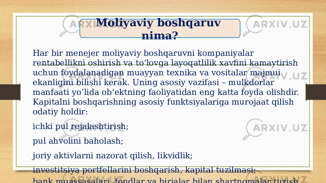 Har bir menejer moliyaviy boshqaruvni kompaniyalar rentabellikni oshirish va to’lovga layoqatlilik xavfini kamaytirish uchun foydalanadigan muayyan texnika va vositalar majmui ekanligini bilishi kerak. Uning asosiy vazifasi – mulkdorlar manfaati yo’lida ob’ektning faoliyatidan eng katta foyda olishdir. Kapitalni boshqarishning asosiy funktsiyalariga murojaat qilish odatiy holdir: ichki pul rejalashtirish; pul ahvolini baholash; joriy aktivlarni nazorat qilish, likvidlik; investitsiya portfellarini boshqarish, kapital tuzilmasi; bank muassasalari, fondlar va birjalar bilan shartnomalar tuzish. Moliyaviy boshqaruv nima? 