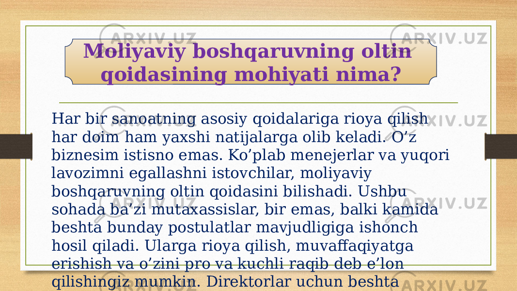 Har bir sanoatning asosiy qoidalariga rioya qilish har doim ham yaxshi natijalarga olib keladi. O’z biznesim istisno emas. Ko’plab menejerlar va yuqori lavozimni egallashni istovchilar, moliyaviy boshqaruvning oltin qoidasini bilishadi. Ushbu sohada ba’zi mutaxassislar, bir emas, balki kamida beshta bunday postulatlar mavjudligiga ishonch hosil qiladi. Ularga rioya qilish, muvaffaqiyatga erishish va o’zini pro va kuchli raqib deb e’lon qilishingiz mumkin. Direktorlar uchun beshta qonun mavjud: Moliyaviy boshqaruvning oltin qoidasining mohiyati nima? 