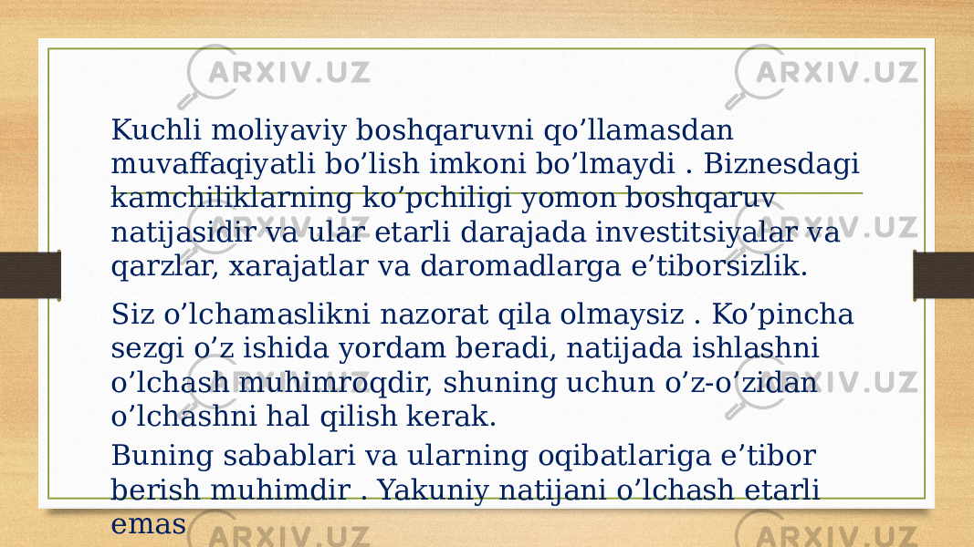 Kuchli moliyaviy boshqaruvni qo’llamasdan muvaffaqiyatli bo’lish imkoni bo’lmaydi . Biznesdagi kamchiliklarning ko’pchiligi yomon boshqaruv natijasidir va ular etarli darajada investitsiyalar va qarzlar, xarajatlar va daromadlarga e’tiborsizlik. Siz o’lchamaslikni nazorat qila olmaysiz . Ko’pincha sezgi o’z ishida yordam beradi, natijada ishlashni o’lchash muhimroqdir, shuning uchun o’z-o’zidan o’lchashni hal qilish kerak. Buning sabablari va ularning oqibatlariga e’tibor berish muhimdir . Yakuniy natijani o’lchash etarli emas 