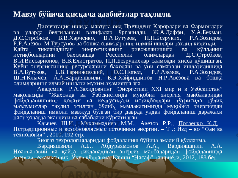 Мавзу бўйича қисқача адабиётлар таҳлили. Диссертация ишида мавзуга оид Президент Қ арорлари ва Фармонлари ва уларда белгиланган вазифалар ў рганилди. Ж.А.Даффи, У.А.Бекман, Д.С.Стребков, В.В.Харченко, В.А.Бутузов, П.П.Безруких, Р.А.Зохидов, Р.Р.Авезов, М.Турсунов ва бошка олимларнинг илмий ишлари тахлил килинди. Қа йта тикланадиган энергетиканинг ривожланишига ва қў лланиш исти қ болларини ба ҳ олашда Россиялик олимлардан Д.С.Стребков, В.И.Виссарионов, В.В.Елистратов, П.П.Безрукихлар салмокди хисса қў шишган. Куёш энергиясининг ресурсларини бахолаш ва уни самарали ишлатилишида В.А.Бутузов, Б.В.Тарнижевский, О.С.Попел, Р.Р.Авезов, Р.А.Зохидов, Ш.Н.Клычев, А.А.Вардияшвили, Б.Э.Хайриддинов Н.Р.Авезова ва бош қ а олимларнинг илмий ишлари мухим а ҳа миятга эга. Академик Р.А.Захидовнинг “Энергетики ХХI мир и в Узбекистан” мақоласида “Жаҳонда ва Ўзбекистонда муқобил энергия манбаларидан фойдаланишнинг ҳолати ва келгусидаги истиқболлари тўғрисида тўлиқ маълумотлар таҳлил этилган бўлиб, мамлакатимизда муқобил энергиядан фойдаланиш имкони мавжуд бўлган бир даврда ундан фойдаланиш даражаси паст ҳолатда эканлиги ва сабаблари кўрсатилган. Клычев Ш.И., Муҳаммадиев М.М., Авезов Р.Р., Потаенко К.Д. Н етрадиционные и возобновляемые источники энергии . – Т .: Изд – во “Фан ва технология” , 2010, 192 стр. Биогаз техрологияларидан фойдаланиш бўйича амали й қўлланма. Вардияшвили А.Б., Абдурахмонов А.А., Вардияшвили А.А. Ноанъанавий ва қайта тикланадиган энергия манбаларидан фойдаланишда энергия тежамкорлик. Ўқув қўлланма. Қарши “Насаф” нашриёти, 2012, 183 бет. 