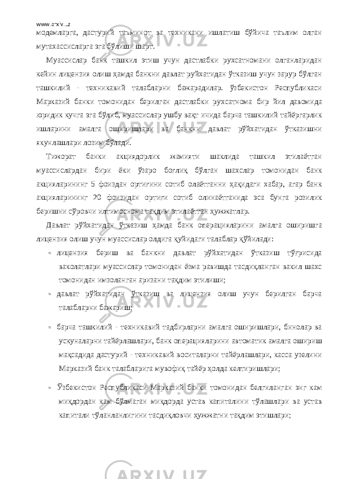 www.arxiv.uz модемларга, дастурий таъминот ва техникани ишлатиш бўйича таълим олган мутахассисларга эга бўлиши шарт. Муассислар банк ташкил этиш учун дастлабки рухсатномани олганларидан кейин лицензия олиш ҳамда банкни давлат руйхатидан ўтказиш учун зарур бўлган ташкилий - техникавий талабларни бажарадилар. ўзбекистон Республикаси Марказий банки томонидан берилган дастлабки рухсатнома бир йил давомида юридик кучга эга бўлиб, муассислар ушбу вақт ичида барча ташкилий тайёргарлик ишларини амалга оширишлари ва банкни давлат рўйхатидан ўтказишни якунлашлари лозим бўлади. Тижорат банки акциядорлик жамияти шаклида ташкил этилаётган муассислардан бири ёки ўзаро боғлиқ бўлган шахслар томонидан банк акцияларининг 5 фоиздан ортиғини сотиб олаётганни ҳақидаги хабар, агар банк акцияларининг 20 фоизидан ортиғи сотиб олинаётганида эса бунга розилик беришни сўровчи илтимоснома тақдим этилаётган ҳужжатлар. Давлат рўйхатидан ўтказиш ҳамда банк операцияларини амалга оширишга лицензия олиш учун муассислар олдига қуйидаги талаблар қўйилади:  лицензия бериш ва банкни давлат рўйхатидан ўтказиш тўғрисида ваколатлари муассислар томонидан ёзма равишда тасдиқланган вакил шахс томонидан имзоланган аризани тақдим этилиши;  давлат рўйхатидан ўтказиш ва лицензия олиш учун берилган барча талабларни бажариш;  барча ташкилий - техникавий тадбирларни амалга оширишлари, бинолар ва ускуналарни тайёрлашлари, банк операцияларини автоматик амалга ошириш мақсадида дастурий - техникавий воситаларни тайёрлашлари, касса узелини Марказий банк талабларига мувофиқ тайёр ҳолда келтиришлари;  Ўзбекистон Республикаси Марказий банки томонидан белгиланган энг кам миқдордан кам бўлмаган миқдорда устав капиталини тўлашлари ва устав капитали тўланланлигини тасдиқловчи ҳужжатни тақдим этишлари; 