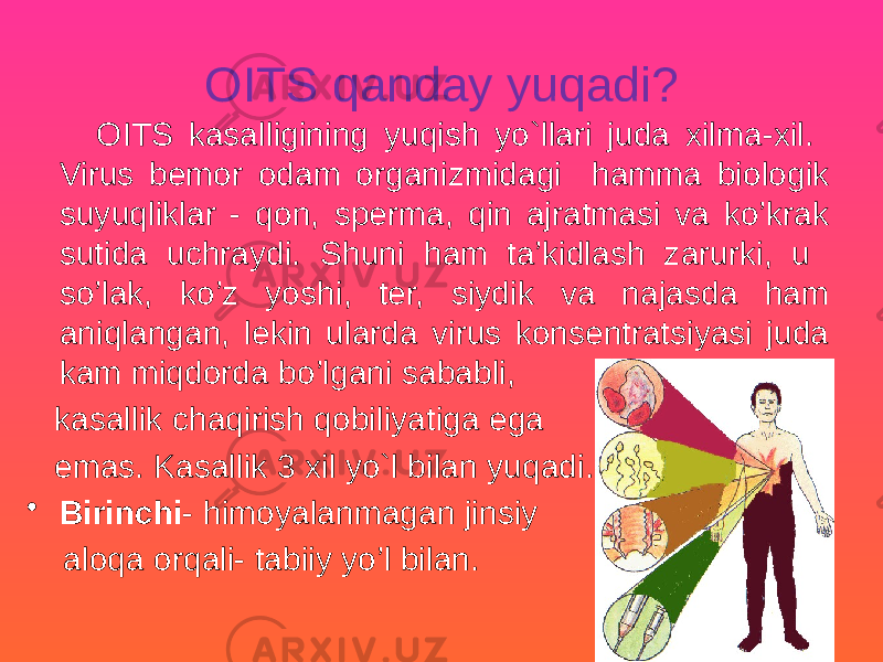 OITS qanday yuqadi? OITS kasalligining yuqish yo`llari juda xilma-xil. Virus bemor odam organizmidagi hamma biologik suyuqliklar - qon, sperma, qin ajratmasi va ko’krak sutida uchraydi. Shuni ham ta’kidlash zarurki, u so’lak, ko’z yoshi, ter, siydik va najasda ham aniqlangan, lekin ularda virus konsentratsiyasi juda kam miqdorda bo’lgani sababli, kasallik chaqirish qobiliyatiga ega emas. Kasallik 3 xil yo`l bilan yuqadi. • Birinchi - himoyalanmagan jinsiy aloqa orqali- tabiiy yo’l bilan. 