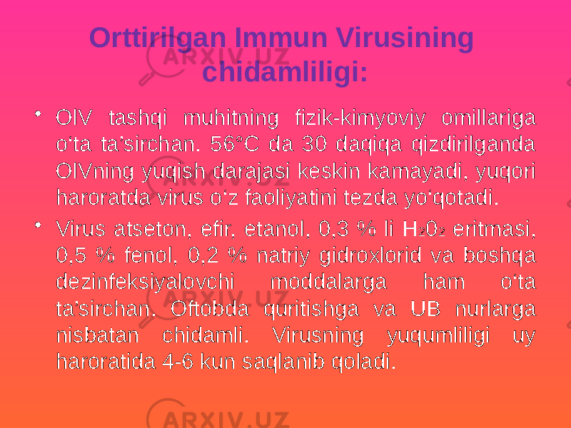 Orttirilgan Immun Virusining chidamliligi: • OlV tashqi muhitning fizik-kimyoviy omillariga o‘ta ta’sirchan. 56°C da 30 daqiqa qizdirilganda OlVning yuqish darajasi keskin kamayadi, yuqori haroratda virus o‘z faoliyatini tezda yo‘qotadi. • Virus atseton, efir, etanol, 0,3 % li H 2 0 2 eritmasi, 0,5 % fenol, 0,2 % natriy gidroxlorid va boshqa dezinfeksiyalovchi moddalarga ham o‘ta ta’sirchan. Oftobda quritishga va UB nurlarga nisbatan chidamli. Virusning yuqumliligi uy haroratida 4-6 kun saqlanib qoladi. 