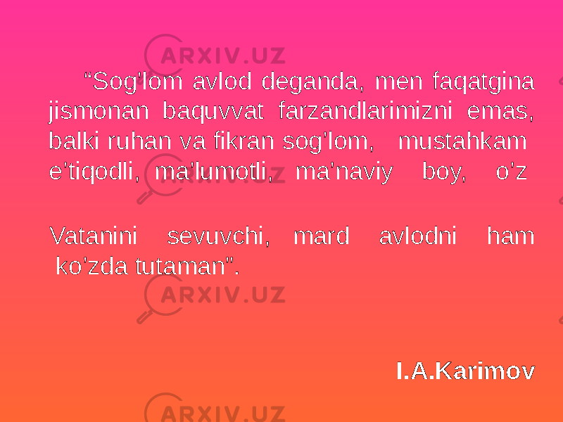  “ Sog’lom avlod deganda, men faqatgina jismonan baquvvat farzandlarimizni emas, balki ruhan va fikran sog’lom, mustahkam e’tiqodli, ma’lumotli, ma’naviy boy, o’z Vatanini sevuvchi, mard avlodni ham ko’zda tutaman”. I.A.Karimov 