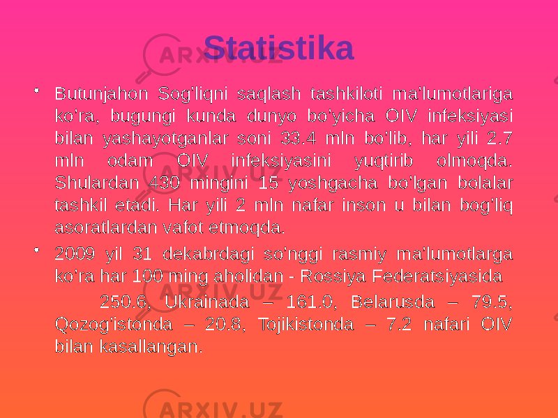 Statistika • Butunjahon Sog’liqni saqlash tashkiloti ma’lumotlariga ko’ra, bugungi kunda dunyo bo’yicha OIV infeksiyasi bilan yashayotganlar soni 33.4 mln bo’lib, har yili 2.7 mln odam OIV infeksiyasini yuqtirib olmoqda. Shulardan 430 mingini 15 yoshgacha bo’lgan bolalar tashkil etadi. Har yili 2 mln nafar inson u bilan bog’liq asoratlardan vafot etmoqda. • 2009 yil 31 dekabrdagi so’nggi rasmiy ma’lumotlarga ko’ra har 100 ming aholidan - Rossiya Federatsiyasida 250.6, Ukrainada – 161.0, Belarusda – 79.5, Qozog’istonda – 20.8, Tojikistonda – 7.2 nafari OIV bilan kasallangan. 