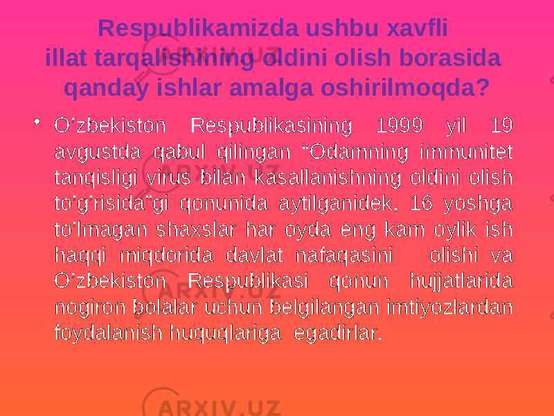 Respublikamizda ushbu xavfli illat tarqalishining oldini olish borasida qanday ishlar amalga oshirilmoqda? • O’zbekiston Respublikasining 1999 yil 19 avgustda qabul qilingan “Odamning immunitet tanqisligi virus bilan kasallanishning oldini olish to’g’risida”gi qonunida aytilganidek, 16 yoshga to’lmagan shaxslar har oyda eng kam oylik ish haqqi miqdorida davlat nafaqasini olishi va O’zbekiston Respublikasi qonun hujjatlarida nogiron bolalar uchun belgilangan imtiyozlardan foydalanish huquqlariga egadirlar. 