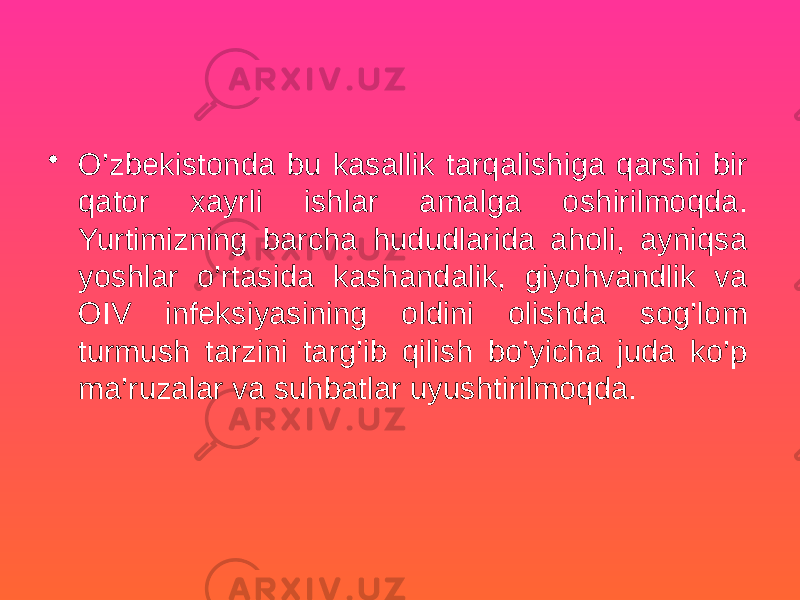 • O’zbekistonda bu kasallik tarqalishiga qarshi bir qator xayrli ishlar amalga oshirilmoqda. Yurtimizning barcha hududlarida aholi, ayniqsa yoshlar o’rtasida kashandalik, giyohvandlik va OIV infeksiyasining oldini olishda sog’lom turmush tarzini targ’ib qilish bo’yicha juda ko’p ma’ruzalar va suhbatlar uyushtirilmoqda. 