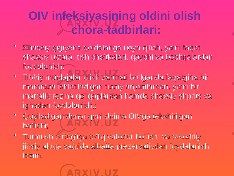 OIV infeksiyasining oldini olish chora-tadbirlari: • Shaxsiy gigiyena qoidalariga rioya qilish, ya’ni faqat shaxsiy ustara, tish cho’tkalari, qaychi va boshqalardan foydalanish; • Tibbiy muolajalar olish zarurati bo’lganda faqatgina bir marotaba ishlatiladigan tibbiy anjomlardan, ya’ni bir martalik rezina qo’lqoplardan hamda shaxsiy shprits va ignadan foydalanish,; • Quyiladigan donor qoni doimo OIVga tekshirilgan bo’lishi; • Turmush o’rtog’iga to’liq vafodor bo’lish va tasodifiy jinsiy aloqa vaqtida albatta prezervativdan foydalanish lozim. 