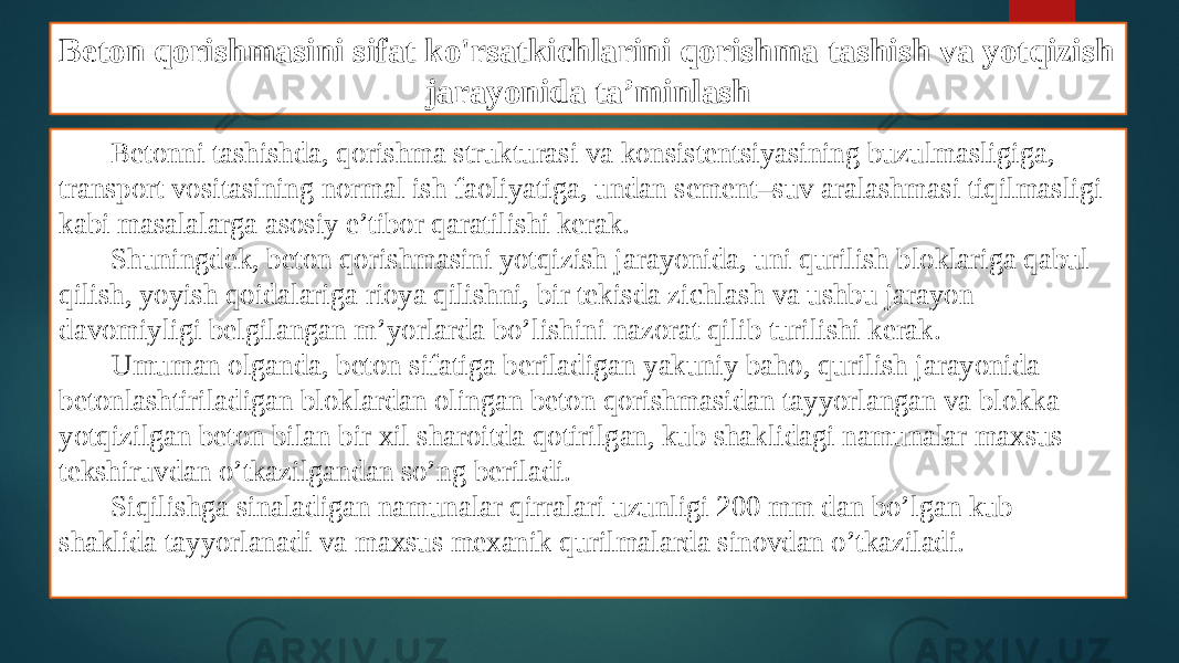 Beton qorishmasini sifat ko&#39;rsatkichlarini qorishma tashish va yotqizish jarayonida ta’minlash Betonni tashishda, qorishma strukturasi va konsistentsiyasining buzulmasligiga, transport vositasining normal ish faoliyatiga, undan sement–suv aralashmasi tiqilmasligi kabi masalalarga asosiy e’tibor qaratilishi kerak. Shuningdek, beton qorishmasini yotqizish jarayonida, uni qurilish bloklariga qabul qilish, yoyish qoidalariga rioya qilishni, bir tekisda zichlash va ushbu jarayon davomiyligi belgilangan m’yorlarda bo’lishini nazorat qilib turilishi kerak. Umuman olganda, beton sifatiga beriladigan yakuniy baho, qurilish jarayonida betonlashtiriladigan bloklardan olingan beton qorishmasidan tayyorlangan va blokka yotqizilgan beton bilan bir xil sharoitda qotirilgan, kub shaklidagi namunalar maxsus tekshiruvdan o’tkazilgandan so’ng beriladi. Siqilishga sinaladigan namunalar qirralari uzunligi 200 mm dan bo’lgan kub shaklida tayyorlanadi va maxsus mexanik qurilmalarda sinovdan o’tkaziladi. 