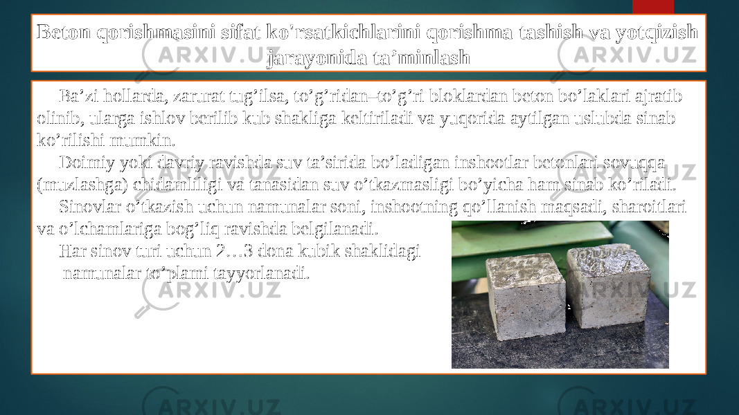 Beton qorishmasini sifat ko&#39;rsatkichlarini qorishma tashish va yotqizish jarayonida ta’minlash Ba’zi hollarda, zarurat tug’ilsa, to’g’ridan–to’g’ri bloklardan beton bo’laklari ajratib olinib, ularga ishlov berilib kub shakliga keltiriladi va yuqorida aytilgan uslubda sinab ko’rilishi mumkin. Doimiy yoki davriy ravishda suv ta’sirida bo’ladigan inshootlar betonlari sovuqqa (muzlashga) chidamliligi va tanasidan suv o’tkazmasligi bo’yicha ham sinab ko’riladi. Sinovlar o’tkazish uchun namunalar soni, inshootning qo’llanish maqsadi, sharoitlari va o’lchamlariga bog’liq ravishda belgilanadi. Har sinov turi uchun 2…3 dona kubik shaklidagi namunalar to’plami tayyorlanadi. 