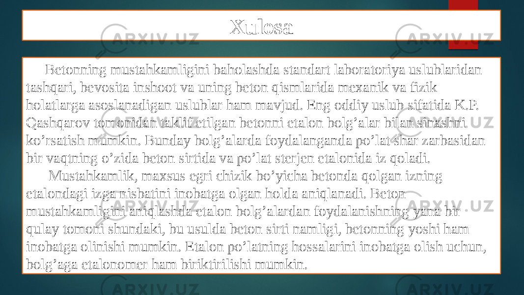 Xulosa Betonning mustahkamligini baholashda standart laboratoriya uslublaridan tashqari, bevosita inshoot va uning beton qismlarida mexanik va fizik holatlarga asoslanadigan uslublar ham mavjud. Eng oddiy uslub sifatida K.P. Qashqarov tomonidan taklif etilgan betonni etalon bolg’alar bilan sinashni ko’rsatish mumkin. Bunday bolg’alarda foydalanganda po’lat shar zarbasidan bir vaqtning o’zida beton sirtida va po’lat sterjen etalonida iz qoladi. Mustahkamlik, maxsus egri chizik bo’yicha betonda qolgan izning etalondagi izga nisbatini inobatga olgan holda aniqlanadi. Beton mustahkamligini aniqlashda etalon bolg’alardan foydalanishning yana bir qulay tomoni shundaki, bu usulda beton sirti namligi, betonning yoshi ham inobatga olinishi mumkin. Etalon po’latning hossalarini inobatga olish uchun, bolg’aga etalonomer ham biriktirilishi mumkin. 