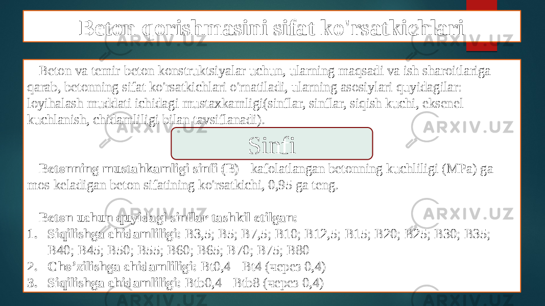 Beton qorishmasini sifat ko&#39;rsatkichlari Beton va temir-beton konstruktsiyalar uchun, ularning maqsadi va ish sharoitlariga qarab, betonning sifat ko&#39;rsatkichlari o&#39;rnatiladi, ularning asosiylari quyidagilar: loyihalash muddati ichidagi mustaxkamligi(sinflar, sinflar, siqish kuchi, eksenel kuchlanish, chidamliligi bilan tavsiflanadi). Betonning mustahkamligi sinfi (B) - kafolatlangan betonning kuchliligi (MPa) ga mos keladigan beton sifatining ko&#39;rsatkichi, 0,95 ga teng. Beton uchun quyidagi sinflar tashkil etilgan: 1. Siqilishga chidamliligi: В3,5; В5; В7,5; В10; В12,5; В15; В20; В25; В30; В35; В40; В45; В50; В55; В60; В65; В70; В75; В80 2. Cho’zilishga chidamliligi: Вt0,4 - Вt4 (через 0,4) 3. Siqilishga chidamliligi: Вtb0,4 - Вtb8 (через 0,4) Sinfi 