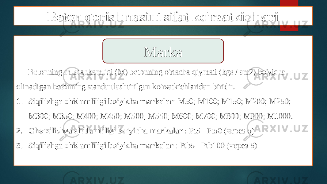 Beton qorishmasini sifat ko&#39;rsatkichlari Betonning mustahkamligi (M) betonning o&#39;rtacha qiymati (kgs / sm2) bo&#39;yicha olinadigan betonning standartlashtirilgan ko&#39;rsatkichlaridan biridir. 1. Siqilishga chidamliligi bo’yicha markalar : М50; М100; М150; М200; М250; М300; М350; М400; М450; М500; М550; М600; М700; М800; М900; М1000. 2. Cho’zilishga chidamliligi bo’yicha markalar : Рt5 - Рt50 (через 5) 3. Siqilishga chidamliligi bo’yicha markalar : Рtb5 - Рtb100 (через 5)Marka 