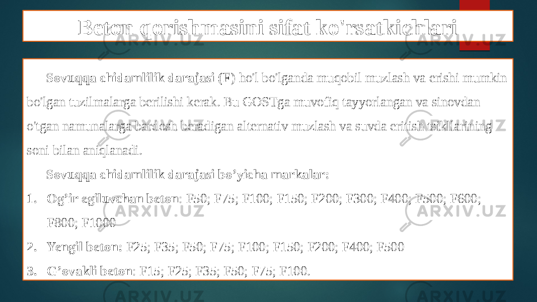 Beton qorishmasini sifat ko&#39;rsatkichlari Sovuqqa chidamlilik darajasi (F) ho&#39;l bo&#39;lganda muqobil muzlash va erishi mumkin bo&#39;lgan tuzilmalarga berilishi kerak. Bu GOSTga muvofiq tayyorlangan va sinovdan o&#39;tgan namunalarga bardosh beradigan alternativ muzlash va suvda eritish tsikllarining soni bilan aniqlanadi. Sovuqqa chidamlilik darajasi bo’yicha markalar: 1. Og’ir egiluvchan beton : F50; F75; F100; F150; F200; F300; F400; F500; F600; F800; F1000 2. Yengil beton: F25; F35; F50; F75; F100; F150; F200; F400; F500 3. G’ovakli beton : F15; F25; F35; F50; F75; F100. 