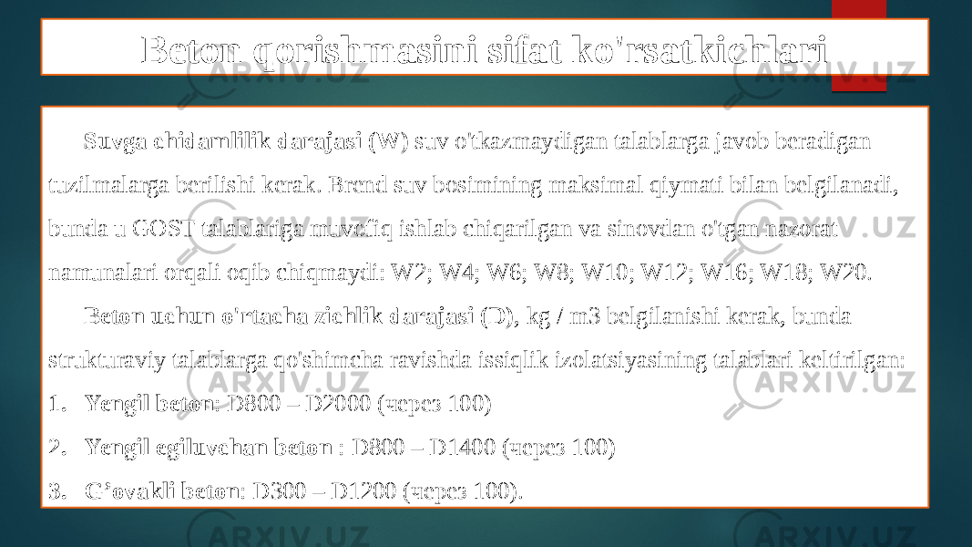 Beton qorishmasini sifat ko&#39;rsatkichlari Suvga chidamlilik darajasi (W) suv o&#39;tkazmaydigan talablarga javob beradigan tuzilmalarga berilishi kerak. Brend suv bosimining maksimal qiymati bilan belgilanadi, bunda u GOST talablariga muvofiq ishlab chiqarilgan va sinovdan o&#39;tgan nazorat namunalari orqali oqib chiqmaydi: W2; W4; W6; W8; W10; W12; W16; W18; W20. Beton uchun o&#39;rtacha zichlik darajasi (D) , kg / m3 belgilanishi kerak, bunda strukturaviy talablarga qo&#39;shimcha ravishda issiqlik izolatsiyasining talablari keltirilgan: 1. Yengil beton : D800 – D2000 (через 100) 2. Yengil egiluvchan beton : D800 – D1400 (через 100) 3. G’ovakli beton : D300 – D1200 (через 100). 