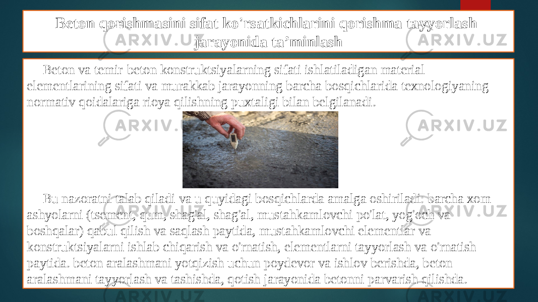 Beton qorishmasini sifat ko&#39;rsatkichlarini qorishma tayyorlash jarayonida ta’minlash Beton va temir-beton konstruktsiyalarning sifati ishlatiladigan material elementlarining sifati va murakkab jarayonning barcha bosqichlarida texnologiyaning normativ qoidalariga rioya qilishning puxtaligi bilan belgilanadi. Bu nazoratni talab qiladi va u quyidagi bosqichlarda amalga oshiriladi: barcha xom ashyolarni (tsement, qum, shag&#39;al, shag&#39;al, mustahkamlovchi po&#39;lat, yog&#39;och va boshqalar) qabul qilish va saqlash paytida, mustahkamlovchi elementlar va konstruktsiyalarni ishlab chiqarish va o&#39;rnatish, elementlarni tayyorlash va o&#39;rnatish paytida. beton aralashmani yotqizish uchun poydevor va ishlov berishda, beton aralashmani tayyorlash va tashishda, qotish jarayonida betonni parvarish qilishda. 