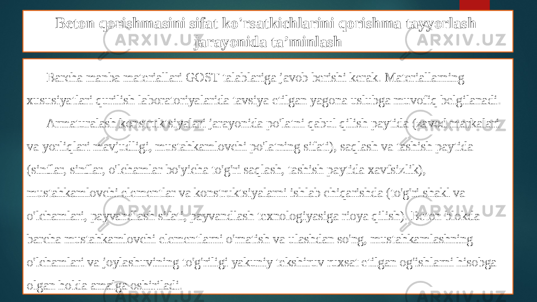 Beton qorishmasini sifat ko&#39;rsatkichlarini qorishma tayyorlash jarayonida ta’minlash Barcha manba materiallari GOST talablariga javob berishi kerak. Materiallarning xususiyatlari qurilish laboratoriyalarida tavsiya etilgan yagona uslubga muvofiq belgilanadi. Armaturalash konstruktsiyalari jarayonida po&#39;latni qabul qilish paytida (zavod markalari va yorliqlari mavjudligi, mustahkamlovchi po&#39;latning sifati), saqlash va tashish paytida (sinflar, sinflar, o&#39;lchamlar bo&#39;yicha to&#39;g&#39;ri saqlash, tashish paytida xavfsizlik), mustahkamlovchi elementlar va konstruktsiyalarni ishlab chiqarishda (to&#39;g&#39;ri shakl va o&#39;lchamlari, payvandlash sifati, payvandlash texnologiyasiga rioya qilish). Beton blokda barcha mustahkamlovchi elementlarni o&#39;rnatish va ulashdan so&#39;ng, mustahkamlashning o&#39;lchamlari va joylashuvining to&#39;g&#39;riligi yakuniy tekshiruv ruxsat etilgan og&#39;ishlarni hisobga olgan holda amalga oshiriladi. 