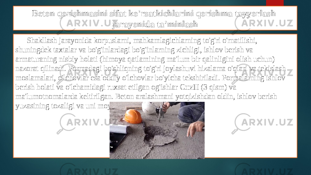 Beton qorishmasini sifat ko&#39;rsatkichlarini qorishma tayyorlash jarayonida ta’minlash Shakllash jarayonida korpuslarni, mahkamlagichlarning to&#39;g&#39;ri o&#39;rnatilishi, shuningdek taxtalar va bo&#39;g&#39;inlardagi bo&#39;g&#39;inlarning zichligi, ishlov berish va armaturaning nisbiy holati (himoya qatlamining ma&#39;lum bir qalinligini olish uchun) nazorat qilinadi. Formadagi bo&#39;shliqning to&#39;g&#39;ri joylashuvi hizalama o&#39;qlari va tekislash moslamalari, o&#39;lchovlar esa oddiy o&#39;lchovlar bo&#39;yicha tekshiriladi. Formalarning ishlov berish holati va o&#39;lchamidagi ruxsat etilgan og&#39;ishlar СниП (3 qism) va ma&#39;lumotnomalarda keltirilgan. Beton aralashmani yotqizishdan oldin, ishlov berish yuzasining tozaligi va uni moylash sifati nazorat qilinadi. 