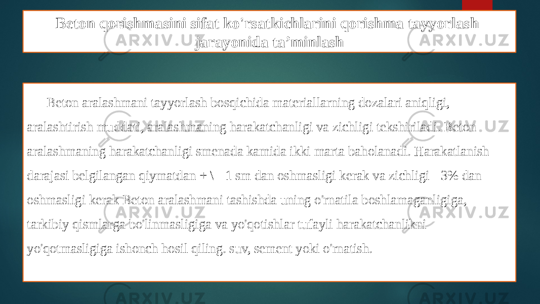 Beton qorishmasini sifat ko&#39;rsatkichlarini qorishma tayyorlash jarayonida ta’minlash Beton aralashmani tayyorlash bosqichida materiallarning dozalari aniqligi, aralashtirish muddati, aralashmaning harakatchanligi va zichligi tekshiriladi. Beton aralashmaning harakatchanligi smenada kamida ikki marta baholanadi. Harakatlanish darajasi belgilangan qiymatdan + \ - 1 sm dan oshmasligi kerak va zichligi - 3% dan oshmasligi kerak Beton aralashmani tashishda uning o&#39;rnatila boshlamaganligiga, tarkibiy qismlarga bo&#39;linmasligiga va yo&#39;qotishlar tufayli harakatchanlikni yo&#39;qotmasligiga ishonch hosil qiling. suv, sement yoki o&#39;rnatish. 