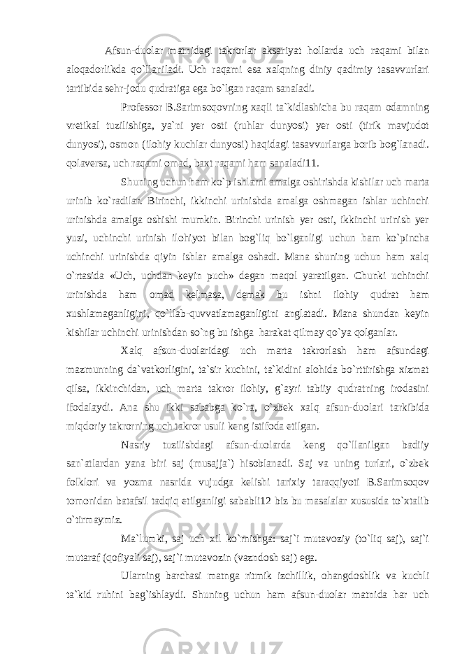 Afsun-duolar matnidagi takrorlar aksariyat hollarda uch raqami bilan aloqadorlikda qo`llaniladi. Uch raqami esa xalqning diniy qadimiy tasavvurlari tartibida sehr-jodu qudratiga ega bo`lgan raqam sanaladi. Professor B.Sarimsoqovning xaqli ta`kidlashicha bu raqam odamning vretikal tuzilishiga, ya`ni yer osti (ruhlar dunyosi) yer osti (tirik mavjudot dunyosi), osmon (ilohiy kuchlar dunyosi) haqidagi tasavvurlarga borib bog`lanadi. qolaversa, uch raqami omad, baxt raqami ham sanaladi11. Shuning uchun ham ko`p ishlarni amalga oshirishda kishilar uch marta urinib ko`radilar. Birinchi, ikkinchi urinishda amalga oshmagan ishlar uchinchi urinishda amalga oshishi mumkin. Birinchi urinish yer osti, ikkinchi urinish yer yuzi, uchinchi urinish ilohiyot bilan bog`liq bo`lganligi uchun ham ko`pincha uchinchi urinishda qiyin ishlar amalga oshadi. Mana shuning uchun ham xalq o`rtasida «Uch, uchdan keyin puch» degan maqol yaratilgan. Chunki uchinchi urinishda ham omad kelmasa, demak bu ishni ilohiy qudrat ham xushlamaganligini, qo`llab-quvvatlamaganligini anglatadi. Mana shundan keyin kishilar uchinchi urinishdan so`ng bu ishga harakat qilmay qo`ya qolganlar. Xalq afsun-duolaridagi uch marta takrorlash ham afsundagi mazmunning da`vatkorligini, ta`sir kuchini, ta`kidini alohida bo`rttirishga xizmat qilsa, ikkinchidan, uch marta takror ilohiy, g`ayri tabiiy qudratning irodasini ifodalaydi. Ana shu ikki sababga ko`ra, o`zbek xalq afsun-duolari tarkibida miqdoriy takrorning uch takror usuli keng istifoda etilgan. Nasriy tuzilishdagi afsun-duolarda keng qo`llanilgan badiiy san`atlardan yana biri saj (musajja`) hisoblanadi. Saj va uning turlari, o`zbek folklori va yozma nasrida vujudga kelishi tarixiy taraqqiyoti B.Sarimsoqov tomonidan batafsil tadqiq etilganligi sababli12 biz bu masalalar xususida to`xtalib o`tirmaymiz. Ma`lumki, saj uch xil ko`rnishga: saj`i mutavoziy (to`liq saj), saj`i mutaraf (qofiyali saj), saj`i mutavozin (vazndosh saj) ega. Ularning barchasi matnga ritmik izchillik, ohangdoshlik va kuchli ta`kid ruhini bag`ishlaydi. Shuning uchun ham afsun-duolar matnida har uch 