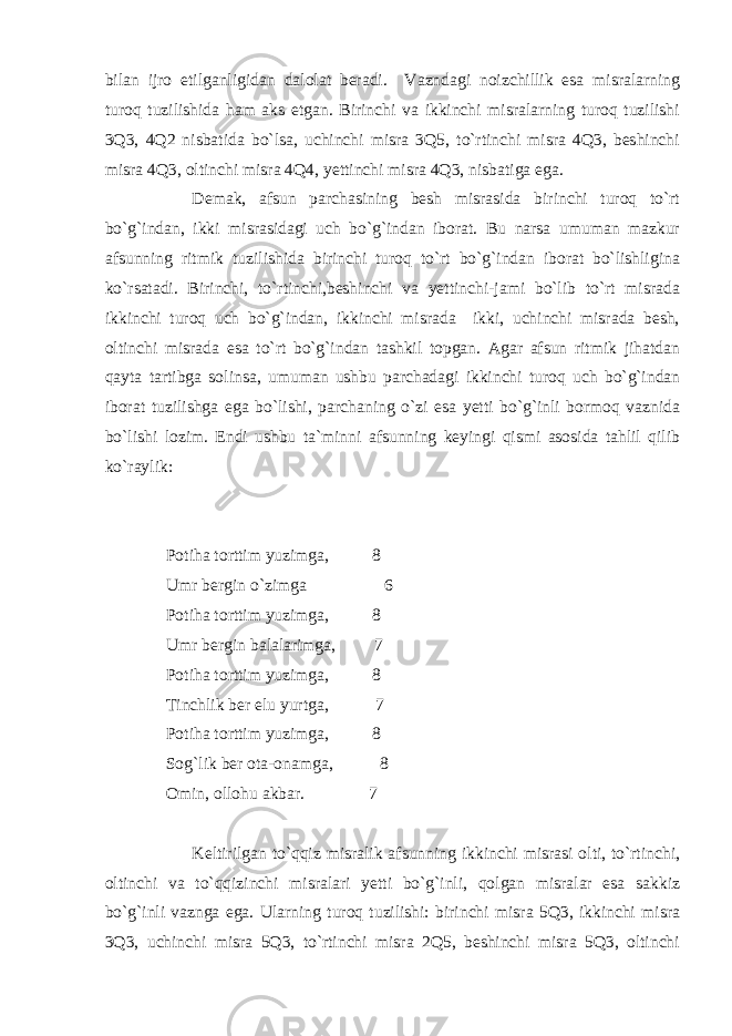 bilan ijro etilganligidan dalolat beradi. Vazndagi noizchillik esa misralarning turoq tuzilishida ham aks etgan. Birinchi va ikkinchi misralarning turoq tuzilishi 3Q3, 4Q2 nisbatida bo`lsa, uchinchi misra 3Q5, to`rtinchi misra 4Q3, beshinchi misra 4Q3, oltinchi misra 4Q4, yettinchi misra 4Q3, nisbatiga ega. Demak, afsun parchasining besh misrasida birinchi turoq to`rt bo`g`indan, ikki misrasidagi uch bo`g`indan iborat. Bu narsa umuman mazkur afsunning ritmik tuzilishida birinchi turoq to`rt bo`g`indan iborat bo`lishligina ko`rsatadi. Birinchi, to`rtinchi,beshinchi va yettinchi-jami bo`lib to`rt misrada ikkinchi turoq uch bo`g`indan, ikkinchi misrada ikki, uchinchi misrada besh, oltinchi misrada esa to`rt bo`g`indan tashkil topgan. Agar afsun ritmik jihatdan qayta tartibga solinsa, umuman ushbu parchadagi ikkinchi turoq uch bo`g`indan iborat tuzilishga ega bo`lishi, parchaning o`zi esa yetti bo`g`inli bormoq vaznida bo`lishi lozim. Endi ushbu ta`minni afsunning keyingi qismi asosida tahlil qilib ko`raylik: Potiha torttim yuzimga, 8 Umr bergin o`zimga 6 Potiha torttim yuzimga, 8 Umr bergin balalarimga, 7 Potiha torttim yuzimga, 8 Tinchlik ber elu yurtga, 7 Potiha torttim yuzimga, 8 Sog`lik ber ota-onamga, 8 Omin, ollohu akbar. 7 Keltirilgan to`qqiz misralik afsunning ikkinchi misrasi olti, to`rtinchi, oltinchi va to`qqizinchi misralari yetti bo`g`inli, qolgan misralar esa sakkiz bo`g`inli vaznga ega. Ularning turoq tuzilishi: birinchi misra 5Q3, ikkinchi misra 3Q3, uchinchi misra 5Q3, to`rtinchi misra 2Q5, beshinchi misra 5Q3, oltinchi 