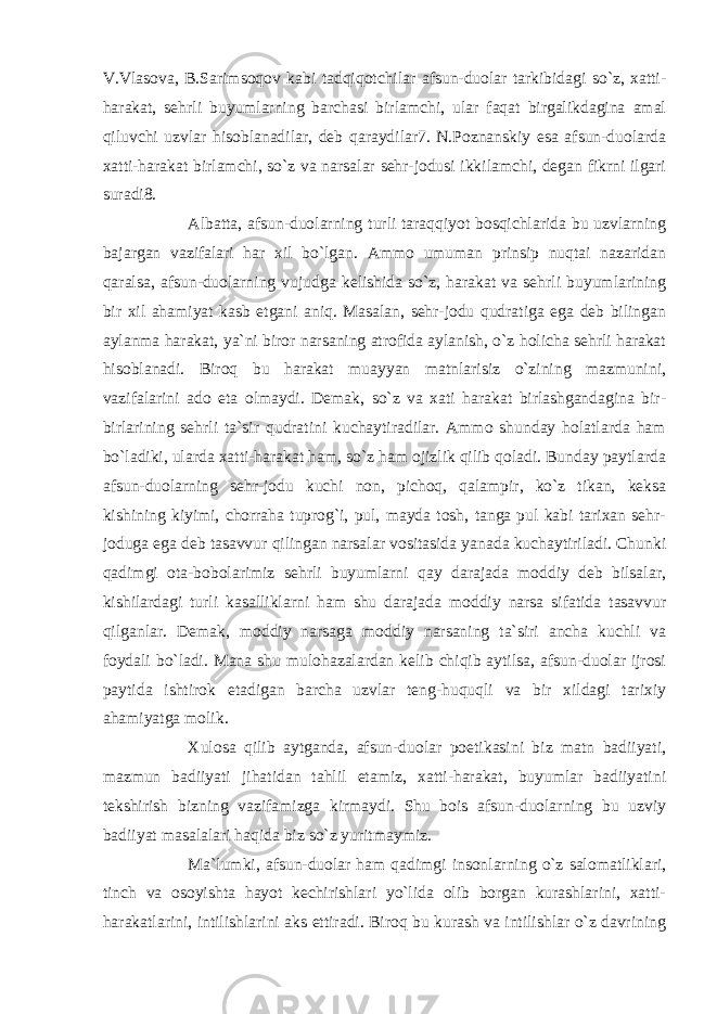 V.Vlasova, B.Sarimsoqov kabi tadqiqotchilar afsun-duolar tarkibidagi so`z, xatti- harakat, sehrli buyumlarning barchasi birlamchi, ular faqat birgalikdagina amal qiluvchi uzvlar hisoblanadilar, deb qaraydilar7. N.Poznanskiy esa afsun-duolarda xatti-harakat birlamchi, so`z va narsalar sehr-jodusi ikkilamchi, degan fikrni ilgari suradi8. Albatta, afsun-duolarning turli taraqqiyot bosqichlarida bu uzvlarning bajargan vazifalari har xil bo`lgan. Ammo umuman prinsip nuqtai nazaridan qaralsa, afsun-duolarning vujudga kelishida so`z, harakat va sehrli buyumlarining bir xil ahamiyat kasb etgani aniq. Masalan, sehr-jodu qudratiga ega deb bilingan aylanma harakat, ya`ni biror narsaning atrofida aylanish, o`z holicha sehrli harakat hisoblanadi. Biroq bu harakat muayyan matnlarisiz o`zining mazmunini, vazifalarini ado eta olmaydi. Demak, so`z va xati harakat birlashgandagina bir- birlarining sehrli ta`sir qudratini kuchaytiradilar. Ammo shunday holatlarda ham bo`ladiki, ularda xatti-harakat ham, so`z ham ojizlik qilib qoladi. Bunday paytlarda afsun-duolarning sehr-jodu kuchi non, pichoq, qalampir, ko`z tikan, keksa kishining kiyimi, chorraha tuprog`i, pul, mayda tosh, tanga pul kabi tarixan sehr- joduga ega deb tasavvur qilingan narsalar vositasida yanada kuchaytiriladi. Chunki qadimgi ota-bobolarimiz sehrli buyumlarni qay darajada moddiy deb bilsalar, kishilardagi turli kasalliklarni ham shu darajada moddiy narsa sifatida tasavvur qilganlar. Demak, moddiy narsaga moddiy narsaning ta`siri ancha kuchli va foydali bo`ladi. Mana shu mulohazalardan kelib chiqib aytilsa, afsun-duolar ijrosi paytida ishtirok etadigan barcha uzvlar teng-huquqli va bir xildagi tarixiy ahamiyatga molik. Xulosa qilib aytganda, afsun-duolar poetikasini biz matn badiiyati, mazmun badiiyati jihatidan tahlil etamiz, xatti-harakat, buyumlar badiiyatini tekshirish bizning vazifamizga kirmaydi. Shu bois afsun-duolarning bu uzviy badiiyat masalalari haqida biz so`z yuritmaymiz. Ma`lumki, afsun-duolar ham qadimgi insonlarning o`z salomatliklari, tinch va osoyishta hayot kechirishlari yo`lida olib borgan kurashlarini, xatti- harakatlarini, intilishlarini aks ettiradi. Biroq bu kurash va intilishlar o`z davrining 