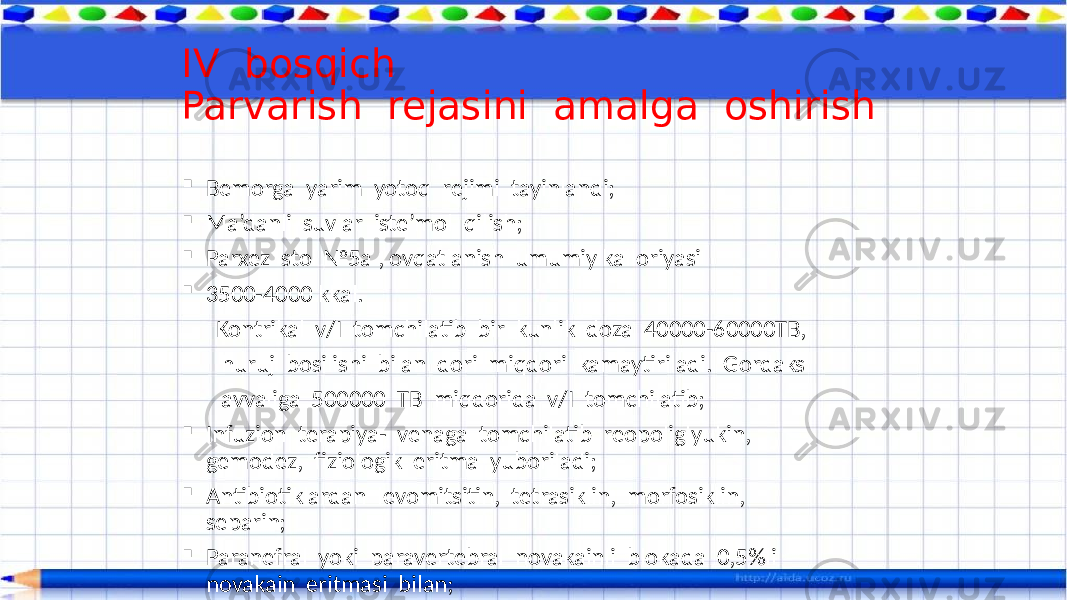  Bemorga yarim yotoq rejimi tayinlandi;  Ma’danli suvlar iste’mol qilish;  Parxez stol №5a , ovqatlanish umumiy kalloriyasi  3500-4000 kkal. Kontrikal v/I tomchilatib bir kunlik doza 40000-60000TB, huruj bosilishi bilan dori miqdori kamaytiriladi. Gordaks avvaliga 500000 TB miqdorida v/I tomchilatib;  Infuzion terapiya- venaga tomchilatib reopoliglyukin, gemodez, fiziologik eritma yuboriladi;  Antibiotiklardan levomitsitin, tetrasiklin, morfosiklin, separin;  Paranefral yoki paravertebral novakainli blokada 0,5%li novakain eritmasi bilan;IV bosqich Parvarish rejasini amalga oshirish 