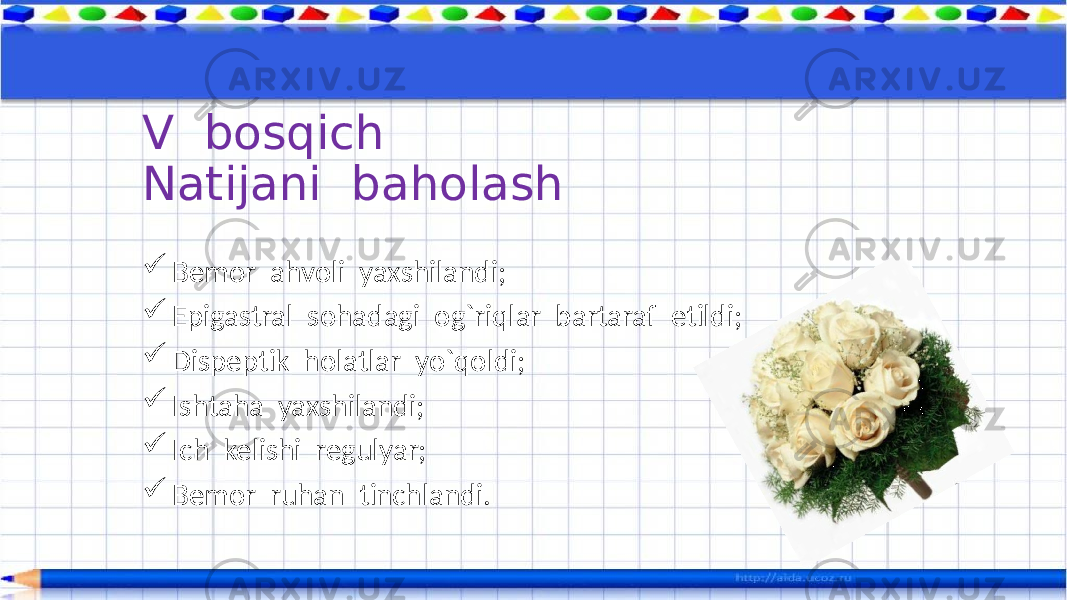  Bemor ahvoli yaxshilandi;  Epigastral sohadagi og`riqlar bartaraf etildi;  Dispeptik holatlar yo`qoldi;  Ishtaha yaxshilandi;  Ich kelishi regulyar;  Bemor ruhan tinchlandi.V bosqich Natijani baholash 