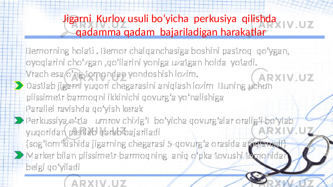 Jigarni Kurlov usuli bo’yicha perkusiya qilishda qadamma qadam bajariladigan harakatlar Bemorning holati . Bemor chalqanchasiga boshini pastroq qo’ygan, oyoqlarini cho’zgan ,qo’llarini yoniga uzatgan holda yotadi. Vrach esa o’ng tomondan yondoshish lozim. Dastlab jigarni yuqori chegarasini aniqlash lozim Buning uchun plissimetr-barmoqni ikkinichi qovurg’a yo’nalishiga Parallel ravishda qo’yish kerak Perkussiya o’rta –umrov chizig’I bo’yicha qovurg’alar oralig’i bo’ylab yuqoridan pastlab qarab bajariladi (sog’lom kishida jigarning chegarasi 5-qovurg’a orasida aniqlanadi) Marker bilan plissimetr-barmoqning aniq o’pka tovushi tomonidan belgi qo’yiladi 