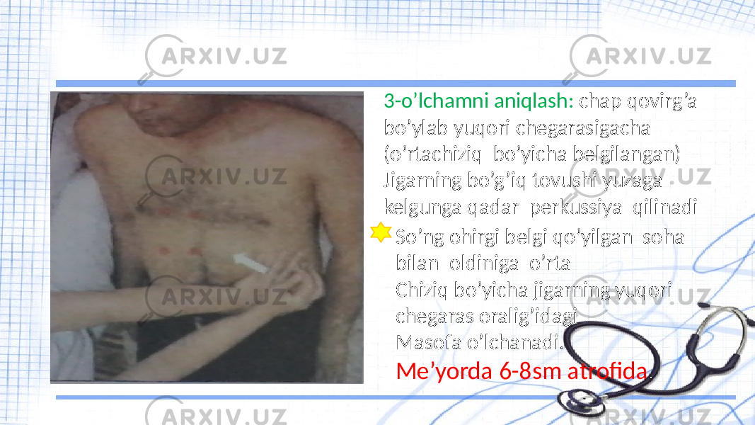 3-o’lchamni aniqlash: chap qovirg’a bo’ylab yuqori chegarasigacha (o’rtachiziq bo’yicha belgilangan) Jigarning bo’g’iq tovushi yuzaga kelgunga qadar perkussiya qilinadi So’ng ohirgi belgi qo’yilgan soha bilan oldiniga o’rta Chiziq bo’yicha jigarning yuqori chegaras oralig’idagi Masofa o’lchanadi. Me’yorda 6-8sm atrofida . 